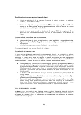  
                                                                                                               




Beneficios a los patrones que aportan al Seguro de riegos:

    •   Estimula la modernización de las empresas, al reconocer su esfuerzo en cuanto a prevención de
        accidentes y enfermedades de trabajo.

    •   Termina con la injusticia que se presenta en la actualidad cuando empresas que han invertido en la
        disminución de su siniestralidad pagan prácticamente las mismas cuotas que aquellas de la misma
        rama de actividad industrial que no lo han hecho.

    •   Además, el patrón queda relevado en términos de la Ley del IMSS del cumplimiento de las
        obligaciones que sobre responsabilidad por esta clase de riesgos establece la Ley Federal del
        Trabajo.

Los encargados de proporcionar estas prestaciones son:

    •   El Instituto Mexicano del Seguro Social en lo relativo al pago de subsidios y pensiones garantizadas.
    •   El patrón, cuando para facilitar el pago de los subsidios a los trabajadores ha celebrado un convenio
        con el Instituto.
    •   La institución de seguros que contraten el trabajador o sus beneficiarios.

El encargado del pago de estas cuotas es el patrón del trabajador.

Determinación del grado de riesgo.

El Seguro de riesgo de trabajo es una prestación en dinero que cubre el patrón a sus trabajadores por cualquier
accidente o enfermedad de trabajo a que están expuestos en el ejercicio o con motivo de la actividad que
desarrollan. La Ley del Seguro Social en el artículo 74 establece la obligación de revisar anualmente su
siniestralidad para verificar si el riesgo del trabajador aumenta o disminuye. Todos los empleadores se
encuentran obligados a presentar la Declaración anual de la prima de riesgos, excepto cuando:

    •   El empleador no haya tenido un ejercicio completo del 1 de enero al 31 de diciembre del 2009, por a)
        cambio de actividad o b) por registro reciente ante el IMSS. Estos deberán aplicar la prima media de
        la clase que les corresponda por su actividad de acuerdo con el Catálogo de actividades publicado en
        el Reglamento de la Ley del Seguro Social en materia de afiliación, clasificación de empresas,
        recaudación y fiscalización; hasta que cumplan la condición de operar del 1 de enero al 31 de
        diciembre del 2004.
    •   En el cálculo de la prima del Seguro de riesgos de trabajo se determine una prima igual a la del
        ejercicio anterior.
    •   Se produzca una baja y se reanuden actividades en el mismo período anual y el lapso entre la baja y
        el restablecimiento exceda los seis meses.
    •   El empresario deje de tener trabajadores a su servicio más de seis meses y no informe sobre la baja
        patronal, siempre que el período transcurrido entre la baja y la reanudación de actividades o el
        tiempo en que el patrón dejó de tener trabajadores a su cargo, sea un período de seis meses o menos.
        Seguirán cotizando con la misma prima que tenían antes de que se presentara dicho hecho.


3.14.8 DISPOSICIONES LEGALES.

Artículo 72 L.S.S. Para los efectos de la fijación de primas a cubrir por el seguro de riesgos de trabajo, las
empresas deberán calcular sus primas, multiplicando la siniestralidad de la empresa por un factor de prima, y
al producto se le sumará el 0.005. El resultado será la prima a aplicar sobre los salarios de cotización,
conforme a la fórmula siguiente:




                                                     139 

 
 