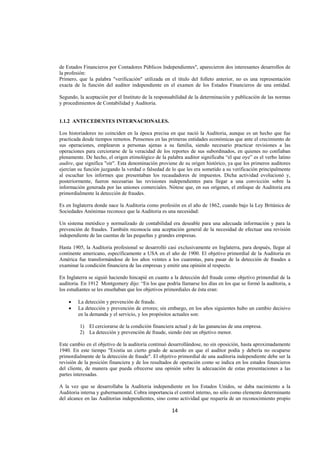  
                                                                                                                 




de Estados Financieros por Contadores Públicos Independientes", aparecieron dos interesantes desarrollos de
la profesión:
Primero, que la palabra "verificación" utilizada en el título del folleto anterior, no es una representación
exacta de la función del auditor independiente en el examen de los Estados Financieros de una entidad.

Segundo, la aceptación por el Instituto de la responsabilidad de la determinación y publicación de las normas
y procedimientos de Contabilidad y Auditoria.


1.1.2 ANTECEDENTES INTERNACIONALES.

Los historiadores no coinciden en la época precisa en que nació la Auditoria, aunque es un hecho que fue
practicada desde tiempos remotos. Pensemos en las primeras entidades económicas que ante el crecimiento de
sus operaciones, emplearon a personas ajenas a su familia, siendo necesario practicar revisiones a las
operaciones para cerciorarse de la veracidad de los reportes de sus subordinados, en quienes no confiaban
plenamente. De hecho, el origen etimológico de la palabra auditor significaba “el que oye” es el verbo latino
audire, que significa "oír". Esta denominación proviene de su origen histórico, ya que los primeros auditores
ejercían su función juzgando la verdad o falsedad de lo que les era sometido a su verificación principalmente
al escuchar los informes que presentaban los recaudadores de impuestos. Dicha actividad evolucionó y,
posteriormente, fueron necesarias las revisiones independientes para llegar a una convicción sobre la
información generada por las uniones comerciales. Nótese que, en sus orígenes, el enfoque de Auditoria era
primordialmente la detección de fraudes.

Es en Inglaterra donde nace la Auditoria como profesión en el año de 1862, cuando bajo la Ley Británica de
Sociedades Anónimas reconoce que la Auditoria es una necesidad:

Un sistema metódico y normalizado de contabilidad era deseable para una adecuada información y para la
prevención de fraudes. También reconocía una aceptación general de la necesidad de efectuar una revisión
independiente de las cuentas de las pequeñas y grandes empresas.

Hasta 1905, la Auditoria profesional se desarrolló casi exclusivamente en Inglaterra, para después, llegar al
continente americano, específicamente a USA en el año de 1900. El objetivo primordial de la Auditoria en
América fue transformándose de los años veintes a los cuarentas, para pasar de la detección de fraudes a
examinar la condición financiera de las empresas y emitir una opinión al respecto.

En Inglaterra se siguió haciendo hincapié en cuanto a la detección del fraude como objetivo primordial de la
auditoria. En 1912 Montgomery dijo: “En los que podría llamarse los días en los que se formó la auditoria, a
los estudiantes se les enseñaban que los objetivos primordiales de ésta eran:

    •   La detección y prevención de fraude.
    •   La detección y prevención de errores; sin embargo, en los años siguientes hubo un cambio decisivo
        en la demanda y el servicio, y los propósitos actuales son:

         1) El cerciorarse de la condición financiera actual y de las ganancias de una empresa.
         2) La detección y prevención de fraude, siendo éste un objetivo menor.

Este cambio en el objetivo de la auditoria continuó desarrollándose, no sin oposición, hasta aproximadamente
1940. En este tiempo "Existía un cierto grado de acuerdo en que el auditor podía y debería no ocuparse
primordialmente de la detección de fraude". El objetivo primordial de una auditoria independiente debe ser la
revisión de la posición financiera y de los resultados de operación como se indica en los estados financieros
del cliente, de manera que pueda ofrecerse una opinión sobre la adecuación de estas presentaciones a las
partes interesadas.

A la vez que se desarrollaba la Auditoria independiente en los Estados Unidos, se daba nacimiento a la
Auditoria interna y gubernamental. Cobra importancia el control interno, no sólo como elemento determinante
del alcance en las Auditorias independientes, sino como actividad que requería de un reconocimiento propio

                                                     14 

 
 