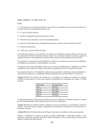  
                                                                                                                 




Prima = [(S/365) +V * (I + D)] * (F/N) + M

Donde:

V = 28 años, que es la duración promedio de vida activa de un individuo que no haya sido víctima de un
accidente mortal o de incapacidad permanente total.

F = 2.3, que es el factor de prima.

N = Número de trabajadores promedio expuestos al riesgo.

S = Total de los días subsidiados a causa de incapacidad temporal.

I = Suma de los porcentajes de las incapacidades permanentes, parciales y totales, divididos entre 100.

D = Número de defunciones.

M = 0.005, que es la prima mínima de riesgo.

Al inscribirse por primera vez en el Instituto o al cambiar de actividad, las empresas cubrirán, en la clase que
les corresponda conforme al reglamento, la prima media. Una vez ubicada la empresa en la prima a pagar, los
siguientes aumentos o disminuciones de la misma se harán conforme al párrafo primero de este artículo.

No se tomarán en cuenta para la siniestralidad de las empresas, los accidentes que ocurran a los trabajadores
al trasladarse de su domicilio al centro de labores o viceversa.

Los patrones cuyos centros de trabajo cuenten con un sistema de administración y seguridad en el trabajo
acreditado por la Secretaría del Trabajo y Previsión Social, aplicarán una F de 2.2 como factor de prima.

Las empresas de menos de 10 trabajadores, podrán optar por presentar la declaración anual correspondiente o
cubrir la prima media que les corresponda conforme al reglamento, de acuerdo al artículo 73 de esta Ley.

Artículo 73 L.S.S. Al inscribirse por primera vez en el Instituto o al cambiar de actividad, las empresas
cubrirán la prima media de la clase que conforme al Reglamento les corresponda, de acuerdo a la tabla
siguiente:

                              Prima media                   En por cientos
                              Clase I                       0.54355
                              Clase II                      1.13065
                              Clase III                     2.59840
                              Clase IV                      4.65325
                              Clase V                       7.58875

Se aplicará igualmente lo dispuesto por este artículo cuando el cambio de actividad de la empresa se origine
por una sentencia definitiva o por disposición de esta Ley o de un reglamento.

Artículo 74 L.S.S. Las empresas tendrán la obligación de revisar anualmente su siniestralidad, conforme al
período y dentro del plazo que señale el reglamento, para determinar si permanecen en la misma prima, se
disminuye o aumenta.

Artículo 251 L.S.S. El Instituto Mexicano del Seguro Social tiene las facultades y atribuciones siguientes:

FRACC. I. Administrar los seguros de riesgos de trabajo, enfermedades y maternidad, invalidez y vida,
guarderías y prestaciones sociales, salud para la familia, adicionales y otros, así como prestar los servicios de
beneficio colectivo que señala esta Ley.

                                                      140 

 
 