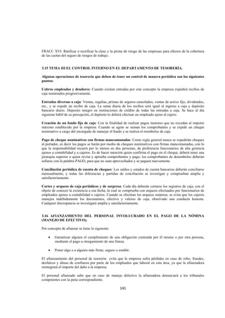  
                                                                                                             




FRACC XVI. Ratificar o rectificar la clase y la prima de riesgo de las empresas para efectos de la cobertura
de las cuotas del seguro de riesgos de trabajo.


3.15 TEMA III EL CONTROL INTERNO EN EL DEPARTAMENTO DE TESORERÍA.

Algunas operaciones de tesorería que deben de tener un control de manera periódica son los siguientes
puntos:

Cobros empleados y deudores: Cuando existan entradas por este concepto la empresa expedirá recibos de
caja numerados progresivamente.

Entradas diversas a caja: Ventas, regalías, primas de seguros cancelados, ventas de activo fijo, dividendos,
etc., y se expide un recibo de caja. La suma diaria de los recibos será igual al ingreso a caja y depósito
bancario diario. Deposito integro en instituciones de crédito de todas las entradas a caja. Se hace al día
siguiente hábil de su percepción, el depósito lo deberá efectuar un empleado ajeno al cajero.

Creación de un fondo fijo de caja: Con la finalidad de realizar pagos menores que no excedan al importe
máximo establecido por la empresa. Cuando se agote se suman los comprobantes y se expide un cheque
nominativo a cargo del encargado de manejar el fondo y se realiza el reembolso de caja.

Pago de cheque nominativos con firmas mancomunadas: Como regla general nunca se expedirán cheques
al portador, es decir los pagos se harán por medio de cheques nominativos con firmas mancomunadas, con lo
que la responsabilidad recaerá por lo menos en dos personas, de preferencia funcionarios de alta gerencia
ajenos a contabilidad y a cajeros. Es de hacer mención quien confirma el pago en el cheque, deberá tener una
jerarquía superior a quien revisa y aprueba comprobantes y pago; los comprobantes de desembolso deberán
sellarse con la palabra PAGO, para que no sean aprovechados y se paguen nuevamente.

Conciliación periódica de cuenta de cheques: Los saldos y estados de cuenta bancarios deberán conciliarse
mensualmente, y todas las diferencias y partidas de conciliación se investigan y comprueban amplia y
satisfactoriamente.

Cortes y arqueos de caja periódicos y de sorpresa: Cada día deberán cortarse los registros de caja, con el
objeto de conocer la existencia a esa fecha, la cual se comprueba con arqueos efectuados por funcionarios de
empleados ajenos a contabilidad o cajeros. Cuando se efectúan los arqueos sorpresa, se evita que los cajeros
manejen indebidamente los documentos, efectivo y valores de caja, observado una conducta honesta.
Cualquier discrepancia se investigará amplia y satisfactoriamente.


3.16 AFIANZAMIENTO DEL PERSONAL INVOLUCRADO EN EL PAGO DE LA NÓMINA
(MANEJO DE EFECTIVO).

Por concepto de afianzar se tiene lo siguiente:

    •    Garantizar alguien el cumplimiento de una obligación contraída por él mismo o por otra persona,
         mediante el pago u otorgamiento de una fianza.

    •    Poner algo o a alguien más firme, seguro o estable.

El afianzamiento del personal de tesorería evita que la empresa sufra pérdidas en caso de robo, fraudes,
desfalcos y abuso de confianza por parte de los empleados que laboral en esta área, ya que la afianzadora
reintegrará el importe del daño a la empresa.

El personal afianzado sabe que en caso de manejo delictivo la afianzadora denunciará a los tribunales
competentes con la pena correspondiente.

                                                     141 

 
 