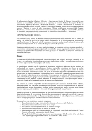  
                                                                                                                 




El afianzamiento Facilita Soluciones Eficientes y Oportunas en Gestión de Riesgos Empresariales, que
afianzan la Sostenibilidad y Crecimiento de su empresa y le permiten: Reducir el márgenes de Errores
involuntarios, Optimizar Recursos y Capacidad Productiva, Afianzar y Potencializar el Aumento del
Rendimiento Productivo del Personal, Asegurar Objetivos de Negocios, Identificar nuevas oportunidades de
negocio, Mantener el control de todos sus procesos, Mejorar notablemente la productividad, Asegurar
Resultados, Aumentar ventas, Disminuir Gastos inecesarios de recursos, Mejorar su Rentabilidad, Proteger
su patrimonio, Integrar y Fortalecer efectivamente los sistemas de Gestión Innatos, y mucho más.

ADMINISTRACIÓN DE RIESGOS.

La Administración y análisis de Riesgos constituye una herramienta muy importante para el trabajo del
auditor y la calidad del servicio, por cuanto implica el diagnóstico de los mismos para velar por su posible
manifestación o no. En el presente artículo presentamos elementos que dan luz a la afirmación anterior y la
vinculación imprescindible de los estudios de Riesgo al servicio de Auditoria.

La administración de riesgos en un marco amplio implica que las estrategias, procesos, personas, tecnología y
conocimiento están alineados para manejar toda la incertidumbre que una organización enfrenta. Por otro lado
los riesgos y oportunidades van siempre de la mano, y la clave es determinar los beneficios potenciales de
estas sobre los riesgos.

Riesgos.

Es importante en toda organización contar con una herramienta, que garantice la correcta evaluación de los
riesgos a los cuales están sometidos los procesos y actividades de una entidad y por medio de procedimientos
de control se pueda evaluar el desempeño de la misma.

Si consideramos entonces, que la Auditoria es "un proceso sistemático, practicado por los auditores de
conformidad con normas y procedimientos técnicos establecidos, consistente en obtener y evaluar
objetivamente las evidencias sobre las afirmaciones contenidas en los actos jurídicos o eventos de carácter
técnico, económico, administrativo y otros, con el fin de determinar el grado de correspondencia entre esas
afirmaciones, las disposiciones legales vigentes y los criterios establecidos." es aquella, entonces la encargada
de la valoración independiente de sus actividades. Por consiguiente, la Auditoria debe funcionar como una
actividad concebida para agregar valor y mejorar las operaciones de una organización, así como contribuir al
cumplimiento de sus objetivos y metas; aportando un enfoque sistemático y disciplinado para evaluar y
mejorar la eficacia de los procesos de gestión de riesgos, control y dirección.

Los servicios de Auditoria comprenden la evaluación objetiva de las evidencias, efectuada por los auditores,
para proporcionar una conclusión independiente que permita calificar el cumplimiento de las políticas,
reglamentaciones, normas, disposiciones jurídicas u otros requerimientos legales; respecto a un sistema,
proceso, subproceso, actividad, tarea u otro asunto de la organización a la cual pertenecen.

Viendo la necesidad en el entorno empresarial de este tipo de herramientas y teniendo en cuenta que, una de
las principales causas de los problemas dentro de los subprocesos es la inadecuada previsión de riesgos, se
hace necesario entonces estudiar los Riesgos que pudieran aparecen en cada subproceso de Auditoria, esto
servirá de apoyo para prevenir una adecuada realización de los mismos.

Es necesario en este sentido tener en cuenta lo siguiente:
    • La evaluación de los riesgos inherentes a los diferentes subprocesos de la Auditoria.
    • La evaluación de las amenazas o causas de los riesgos.
    • Los controles utilizados para minimizar las amenazas o riesgos.
    • La evaluación de los elementos del análisis de riesgos.
    • Generalmente se habla de Riesgo y conceptos de Riesgo en la evolución de los Sistemas de Control
        Interno, en los cuales se asumen tres tipos de Riesgo:
    • Riesgo de Control: Que es aquel que existe y que se propicia por falta de control de las actividades
        de la empresa y puede generar deficiencias del Sistema de Control Interno.

                                                      142 

 
 