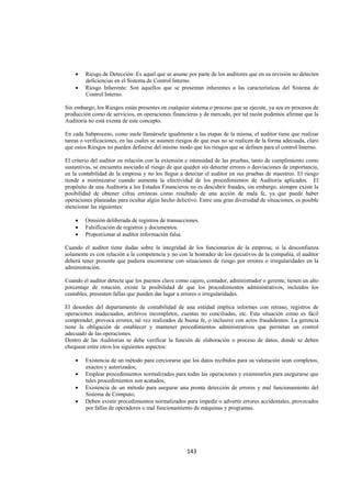  
                                                                                                                 




    •   Riesgo de Detección: Es aquel que se asume por parte de los auditores que en su revisión no detecten
        deficiencias en el Sistema de Control Interno.
    •   Riesgo Inherente: Son aquellos que se presentan inherentes a las características del Sistema de
        Control Interno.

Sin embargo, los Riesgos están presentes en cualquier sistema o proceso que se ejecute, ya sea en procesos de
producción como de servicios, en operaciones financieras y de mercado, por tal razón podemos afirmar que la
Auditoria no está exenta de este concepto.

En cada Subproceso, como suele llamársele igualmente a las etapas de la misma, el auditor tiene que realizar
tareas o verificaciones, en las cuales se asumen riesgos de que esas no se realicen de la forma adecuada, claro
que estos Riesgos no pueden definirse del mismo modo que los riesgos que se definen para el control Interno.

El criterio del auditor en relación con la extensión e intensidad de las pruebas, tanto de cumplimiento como
sustantivas, se encuentra asociado al riesgo de que queden sin detectar errores o desviaciones de importancia,
en la contabilidad de la empresa y no los llegue a detectar el auditor en sus pruebas de muestreo. El riesgo
tiende a minimizarse cuando aumenta la efectividad de los procedimientos de Auditoria aplicados. El
propósito de una Auditoria a los Estados Financieros no es descubrir fraudes, sin embargo, siempre existe la
posibilidad de obtener cifras erróneas como resultado de una acción de mala fe, ya que puede haber
operaciones planeadas para ocultar algún hecho delictivo. Entre una gran diversidad de situaciones, es posible
mencionar las siguientes:

    •   Omisión deliberada de registros de transacciones.
    •   Falsificación de registros y documentos.
    •   Proporcionar al auditor información falsa.

Cuando el auditor tiene dudas sobre la integridad de los funcionarios de la empresa; si la desconfianza
solamente es con relación a la competencia y no con la honradez de los ejecutivos de la compañía, el auditor
deberá tener presente que pudiera encontrarse con situaciones de riesgo por errores o irregularidades en la
administración.

Cuando el auditor detecte que los puestos clave como cajero, contador, administrador o gerente, tienen un alto
porcentaje de rotación, existe la posibilidad de que los procedimientos administrativos, incluidos los
contables, presenten fallas que pueden dar lugar a errores o irregularidades.

El desorden del departamento de contabilidad de una entidad implica informes con retraso, registros de
operaciones inadecuados, archivos incompletos, cuentas no conciliadas, etc. Esta situación como es fácil
comprender, provoca errores, tal vez realizados de buena fe, o inclusive con actos fraudulentos. La gerencia
tiene la obligación de establecer y mantener procedimientos administrativos que permitan un control
adecuado de las operaciones.
Dentro de las Auditorias se debe verificar la función de elaboración o proceso de datos, donde se deben
chequear entre otros los siguientes aspectos:

    •   Existencia de un método para cerciorarse que los datos recibidos para su valoración sean completos,
        exactos y autorizados;
    •   Emplear procedimientos normalizados para todas las operaciones y examinarlos para asegurarse que
        tales procedimientos son acatados;
    •   Existencia de un método para asegurar una pronta detección de errores y mal funcionamiento del
        Sistema de Cómputo;
    •   Deben existir procedimientos normalizados para impedir o advertir errores accidentales, provocados
        por fallas de operadores o mal funcionamiento de máquinas y programas.




                                                     143 

 
 