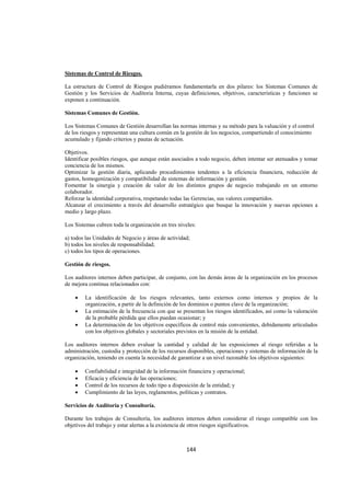 
                                                                                                                




Sistemas de Control de Riesgos.

La estructura de Control de Riesgos pudiéramos fundamentarla en dos pilares: los Sistemas Comunes de
Gestión y los Servicios de Auditoria Interna, cuyas definiciones, objetivos, características y funciones se
exponen a continuación.

Sistemas Comunes de Gestión.

Los Sistemas Comunes de Gestión desarrollan las normas internas y su método para la valuación y el control
de los riesgos y representan una cultura común en la gestión de los negocios, compartiendo el conocimiento
acumulado y fijando criterios y pautas de actuación.

Objetivos.
Identificar posibles riesgos, que aunque están asociados a todo negocio, deben intentar ser atenuados y tomar
conciencia de los mismos.
Optimizar la gestión diaria, aplicando procedimientos tendentes a la eficiencia financiera, reducción de
gastos, homogenización y compatibilidad de sistemas de información y gestión.
Fomentar la sinergia y creación de valor de los distintos grupos de negocio trabajando en un entorno
colaborador.
Reforzar la identidad corporativa, respetando todas las Gerencias, sus valores compartidos.
Alcanzar el crecimiento a través del desarrollo estratégico que busque la innovación y nuevas opciones a
medio y largo plazo.

Los Sistemas cubren toda la organización en tres niveles:

a) todos las Unidades de Negocio y áreas de actividad;
b) todos los niveles de responsabilidad;
c) todos los tipos de operaciones.

Gestión de riesgos.

Los auditores internos deben participar, de conjunto, con las demás áreas de la organización en los procesos
de mejora continua relacionados con:

    •   La identificación de los riesgos relevantes, tanto externos como internos y propios de la
        organización, a partir de la definición de los dominios o puntos clave de la organización;
    •   La estimación de la frecuencia con que se presentan los riesgos identificados, así como la valoración
        de la probable pérdida que ellos puedan ocasionar; y
    •   La determinación de los objetivos específicos de control más convenientes, debidamente articulados
        con los objetivos globales y sectoriales previstos en la misión de la entidad.

Los auditores internos deben evaluar la cantidad y calidad de las exposiciones al riesgo referidas a la
administración, custodia y protección de los recursos disponibles, operaciones y sistemas de información de la
organización, teniendo en cuenta la necesidad de garantizar a un nivel razonable los objetivos siguientes:

    •   Confiabilidad e integridad de la información financiera y operacional;
    •   Eficacia y eficiencia de las operaciones;
    •   Control de los recursos de todo tipo a disposición de la entidad; y
    •   Cumplimiento de las leyes, reglamentos, políticas y contratos.

Servicios de Auditoria y Consultoría.

Durante los trabajos de Consultoría, los auditores internos deben considerar el riesgo compatible con los
objetivos del trabajo y estar alertas a la existencia de otros riesgos significativos.



                                                    144 

 
 