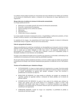  
                                                                                                                




Los auditores internos deben incorporar los conocimientos del riesgo obtenidos de los trabajos de Consultoría
en los procesos de identificación, análisis y evaluación de las exposiciones de riesgo significativas en la
organización.

Riesgos inherentes al ambiente de sistemas de información automatizados.
Los riesgos pueden provenir de:

    •   Deficiencias en actividades generales del sistema de información automatizado;
    •   Desarrollo y mantenimiento de programas;
    •   Soporte tecnológico de los software de sistemas;
    •   Operaciones;
    •   Seguridad física; y
    •   Control sobre el acceso a programas.

Los riesgos pueden incrementar el potencial de errores o irregularidades en aplicaciones puntuales, en bases
de datos, en archivos maestros o en actividades de procesamiento específicos.

La naturaleza de los riesgos y las características del Control Interno integrado al sistema de información
automatizado incluye lo siguiente: Falta de rastro de las transacciones.

Falta de segregación de funciones.

Algunos procedimientos de control que normalmente son desempeñados por el personal a través de sistemas
manuales en forma individual, pueden ser concentrados en un sistema de información automatizado. Se debe
tener en cuenta que un mismo trabajador no debe tener acceso a los programas automatizados, al
procesamiento de la información y a los datos que se obtienen a través de la computadora, porque el
desempeño simultáneo de estas funciones son incompatibles.

El riesgo es una condición del mundo real en el cual hay una exposición a la adversidad, conformada por una
combinación de circunstancias del entorno, donde hay posibilidad de perdidas.

Por tal razón todas las empresas productoras de bienes o servicios se deben ocupar de estudios que garanticen
la identificación de Riesgos como elemento fundamental para garantizar la calidad del servicio o del producto
final.

Técnicas de Procedimientos para Administrar Riesgos.

    •   EVITAR RIESGOS: Un riesgo es evitado cuando en la organización no se acepta. Esta técnica puede
        ser más negativa que positiva. Si el evitar riesgos fuera usado excesivamente el negocio sería privado
        de muchas oportunidades de ganancia (por ejemplo: arriesgarse a hacer una inversión) y
        probablemente no alcanzaría sus objetivos.

    •   REDUCCION DE RIESGOS: Los riegos pueden ser reducidos, por ejemplo con: programas de
        seguridad, guardias de seguridad, alarmas y estimación de futuras pérdidas con la asesoría de
        personas expertas.

    •   CONSERVACION DE RIESGOS: Es quizás el más común de los métodos para enfrentar los
        riesgos, pues muchas veces una acción positiva no es transferirlo o reducir su acción. Cada
        organización debe decidir cuales riegos se retienen, o se transfieren basándose en su margen de
        contingencia, una pérdida puede ser un desastre financiero para una organización siendo fácilmente
        sostenido por otra organización.

    •   COMPARTIR RIESGOS: Cuando los riesgos son compartidos, la posibilidad de pérdida es
        transferida del individuo al grupo.



                                                    145 

 
 