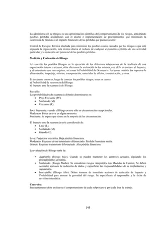  
                                                                                                              




La administración de riesgos es una aproximación científica del comportamiento de los riesgos, anticipando
posibles pérdidas accidentales con el diseño e implementación de procedimientos que minimicen la
ocurrencia de pérdidas o el impacto financiero de las pérdidas que puedan ocurrir.

Control de Riesgos: Técnica diseñada para minimizar los posibles costos causados por los riesgos a que esté
expuesta la organización, esta técnica abarca el rechazo de cualquier exposición a pérdida de una actividad
particular y la reducción del potencial de las posibles pérdidas.

Medición y Evaluación del Riesgo.

Al concebir los posibles Riesgos en la ejecución de los diferentes subprocesos de la Auditoria de una
organización interna o externa, debe efectuarse la evaluación de los mismos, con el fin de conocer el Impacto,
y el tratamiento que este requiere, así como la Probabilidad de Ocurrencia. Así como también los importes de
alimentación, hospedaje, salarios, transportación, materiales de oficina, comunicación, y otros.

Es necesario entonces, luego de conocer los posibles riesgos, tener en cuenta:
a) Probabilidad de ocurrencia del Riesgo.
b) Impacto ante la ocurrencia del Riesgo.

Para ello:
Las probabilidades de ocurrencia deberán determinarse en:
    • Poco Frecuente (PF).
    • Moderado (M).
    • Frecuente (F).

Poco Frecuente: cuando el Riesgo ocurre sólo en circunstancias excepcionales.
Moderado: Puede ocurrir en algún momento.
Frecuente: Se espera que ocurra en la mayoría de las circunstancias.

El Impacto ante la ocurrencia sería considerado de:
    • Leve (L).
    • Moderado (M).
    • Grande (G).

Leve: Perjuicios tolerables. Baja pérdida financiera.
Moderado: Requiere de un tratamiento diferenciado: Pérdida financiera media.
Grande: Requiere tratamiento diferenciado. Alta pérdida financiera.

La evaluación del Riesgo sería de:

    •   Aceptable: (Riesgo bajo). Cuando se pueden mantener los controles actuales, siguiendo los
        procedimientos de rutina.
    •   Moderado: (Riesgo Medio). Se consideran riesgos Aceptables con Medidas de Control. Se deben
        acometer acciones de reducción de daños y especificar las responsabilidades de su implantación y
        supervisión.
    •   Inaceptable: (Riesgo Alto). Deben tomarse de inmediato acciones de reducción de Impacto y
        Probabilidad para atenuar la gravedad del riesgo. Se especificará el responsable y la fecha de
        revisión sistemática.

Controles:
Frecuentemente debe evaluarse el comportamiento de cada subproceso y por cada área de trabajo.




                                                      146 

 
 