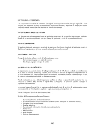  
                                                                                                                




3.17 NÓMINA AUTORIZADA.

Una vez autorizado el cálculo de la nómina, se le reporta al encargado de tesorería para que se proceda a hacer
el layout para dispersión de esta y de esta manera el pago quede en forma y depositada en tiempo para que los
empleados puedan tener acceso a su depósito sin ningún contratiempo.


3.18 SISTEMA DE PAGO DE NÓMINA.

Los sistemas más utilizados para el pago de la nómina son a través de los portales bancarios por medio del
llenado de los layout requeridos por esto para el pago de la nómina, a través de los portales de internet.


3.18.1 PERIODICIDAD.

Al igual que las demás operaciones su periodo de pago va en función con el periodo de la nómina, es decir el
depósito del pago puede ser de forma semanal, quincenal, catorcenal o mensual.


3.18.2 FORMA DE PAGO.

El pago de la nómina se hace a través de la forma de pago como:
    • En transferencia, pago a su tarjeta de nómina.
    • En cheque, pago por concepto de sueldo.


3.19 TEMA IV CASO PRÁCTICO.

El departamento de Auditoria Interna de la Empresa Imagen, S.A. de C.V. llevará a cabo la revisión bimestral
de las áreas de Recursos Humanos y Nóminas, dicha auditoria se realizará en el periodo comprendido del 10
al 20 de Noviembre. Ud. como Auditor Interno de la empresa revisará las dos áreas comenzando por el área
de Recursos Humanos y concluyendo en el área de nóminas.

Para la realización de ésta, deberá implementar un Plan de trabajo y, ejecución de la auditoria. Una vez
concluida la auditoria debe elaborar su reporte final y entregarlo a la Dirección General e integrar el
expediente correspondiente.

La empresa Imagen, S.A. de C.V. es una empresa dedicada a la venta de servicios de administración, cuenta
con una plantilla de 10 trabajadores de planta y según la demanda de trabajo hasta 13.

Plan de Trabajo del 10 al 20 de Noviembre de 2009.

Revisión del Departamento de Recursos Humanos

    1-   Revisión de Informe del Bimestre anterior;
    2-   Revisión de aplicación y/o seguimiento de observaciones entregadas en el informe anterior;
    3-   Recopilación de la información;
    4-   Pruebas selectivas;
    5-   Revisión de la información obtenida, marcas de auditoria;
    6-   Entrevistas;
    7-   Observaciones;
    8-   Conclusiones;
    9-   Informe al departamento.




                                                     147 

 
 