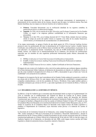  
                                                                                                               




al crear departamentos dentro de las empresas que se enfocaran precisamente al mantenimiento y
mejoramiento de los controles dentro de las mismas, situación que dio auge a la Auditoria interna. Para Juan
Ramón Santillana, hay tres etapas en el devenir histórico de la Auditoria interna:

    •    Primera. Vinculada básicamente con la verificación detallada de los registros contables, la
         protección de activos y la detección de fraudes.
    •    Segunda. En 1934, con la creación de la SEC (Securities and Exchange Commission) en los Estados
         Unidos, se exigió a las empresas públicas confiabilidad en la información financiera que
         presentaban.
    •    Tercera. En el año 1941, con el trabajo doctoral del C.P. Víctor Brink, titulado Internal Auditing,
         donde el campo de acción del auditor interno se expande a las cifras de los estados financieros,
         control interno y la formulación de recomendaciones a la administración.

A las etapas mencionadas, se agrega el hecho de que desde agosto de 1974 el Internal Auditing Institute
promovió entre los profesionales del área la denominación de Certified Internal Auditor (Auditor Interno
Certificado, esta certificación se dio en México hasta noviembre de 1991), constituyéndose en promotor de un
aval adicional a la preparación formal. Actualmente, hay más de 47,000 profesionales acreditados en el
mundo; incluso, con motivo de la internacionalización de la Auditoria, son diversas las certificaciones
especiales que un miembro de este organismo profesional internacional puede obtener, destacando las
siguientes:

    •    CCSA, Certification in Control Self-Assessment (Certificación en Autocontrol).
    •    CAAP, Certified Government Auditing Professional (Certificación Profesional en Auditoria
         Gubernamental).
    •    CFSA, Certified Financial Services Auditor, Auditor Certificado en Servicios Financieros.

El impacto de este evento en la Auditoria se dio a raíz de las malas prácticas que ocultaron algunos miembros
de la firma internacional Arthur Andersen, al deshacerse de documentos en relación a la Auditoria a Enron, lo
que dio como resultado la desaparición de la firma en el 2002 y desencadenó lo que se llamó una “crisis de
credibilidad” en la actuación de los auditores.

El impacto en los negocios fue tal, que la presidencia de los Estados Unidos endureció su posición y emitió en
ese mismo año la Sarbanes-Oxley Act, que impuso reglas más estrictas de contabilidad y transparencia para
compañías estadounidenses a raíz de los escándalos de Enron y Worldcom. Estas reglas también aplican a
compañías extranjeras que cotizan en EE.UU. y que están registradas con la Comisión de Bolsa y Valores de
ese país.


1.1.3 DESARROLLO DE LA AUDITORIA EN MÉXICO.

En México, el tipo de Auditoria que se encuentra más documentada desde su origen es la gubernamental. En
1524 se realizaba con el establecimiento del Tribunal de Mayor de Cuentas de la Nueva España.
Posteriormente, las funciones de fiscalización pública se incluyen dentro del desarrollo del Derecho
Constitucional, que comenzó con la promulgación de la primera Constitución Federal, en 1824, la cual otorgó
al Congreso la facultad y obligación de revisar las cuentas al Gobierno Federal. Es hasta 1857 cuando se crea
la Contaduría Mayor de Hacienda en la Constitución Federal de los Estados Unidos Mexicanos; ésta, en 1917,
ratificó la existencia de la Contaduría Mayor de Hacienda como órgano técnico del Poder Legislativo y
establece el Departamento de Contraloría, cuyas funciones serían previas a la rendición de cuentas al
legislativo.

La Secretaría de la Contraloría General de la Federación, como entidad fiscalizadora, se crea en el año de
1981, siendo sustituida en 1985 por la Secretaría de la Contraloría y Desarrollo Administrativo., durante la
administración del Dr. Ernesto Zedillo la entidad fiscalizadora de más reciente nacimiento parte de la reforma
constitucional publicada en el Diario Oficial de la Federación del 30 de julio de 1999, la cual dio origen a la
Auditoria Superior de la Federación, en diciembre del año 2000, como órgano técnico auxiliar del Poder
Legislativo, dotado de autonomía técnica, de gestión, material y financiera.

                                                      15 

 
 