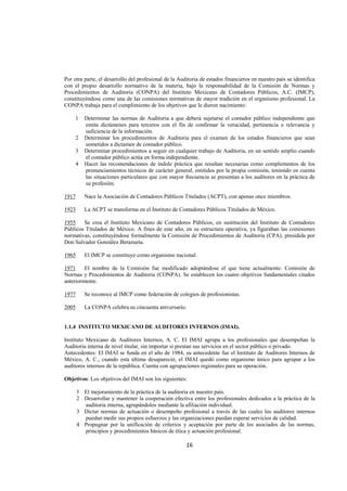  
                                                                                                                  




Por otra parte, el desarrollo del profesional de la Auditoria de estados financieros en nuestro país se identifica
con el propio desarrollo normativo de la materia, bajo la responsabilidad de la Comisión de Normas y
Procedimientos de Auditoria (CONPA) del Instituto Mexicano de Contadores Públicos, A.C. (IMCP),
constituyéndose como una de las comisiones normativas de mayor tradición en el organismo profesional. La
CONPA trabaja para el cumplimiento de los objetivos que le dieron nacimiento:

     1    Determinar las normas de Auditoria a que deberá sujetarse el contador público independiente que
          emita dictámenes para terceros con el fin de confirmar la veracidad, pertinencia o relevancia y
          suficiencia de la información.
     2    Determinar los procedimientos de Auditoria para el examen de los estados financieros que sean
          sometidos a dictamen de contador público.
     3    Determinar procedimientos a seguir en cualquier trabajo de Auditoria, en un sentido amplio cuando
          el contador público actúa en forma independiente.
     4    Hacer las recomendaciones de índole práctica que resultan necesarias como complementos de los
          pronunciamientos técnicos de carácter general, emitidos por la propia comisión, teniendo en cuenta
          las situaciones particulares que con mayor frecuencia se presentan a los auditores en la práctica de
          su profesión.

1917      Nace la Asociación de Contadores Públicos Titulados (ACPT), con apenas once miembros.

1923      La ACPT se transforma en el Instituto de Contadores Públicos Titulados de México.

1955    Se crea el Instituto Mexicano de Contadores Públicos, en sustitución del Instituto de Contadores
Públicos Titulados de México. A fines de este año, en su estructura operativa, ya figuraban las comisiones
normativas, constituyéndose formalmente la Comisión de Procedimientos de Auditoria (CPA), presidida por
Don Salvador González Berazueta.

1965      El IMCP se constituye como organismo nacional.

1971     El nombre de la Comisión fue modificado adoptándose el que tiene actualmente: Comisión de
Normas y Procedimientos de Auditoria (CONPA). Se establecen los cuatro objetivos fundamentales citados
anteriormente.

1977      Se reconoce al IMCP como federación de colegios de profesionistas.

2005      La CONPA celebra su cincuenta aniversario.


1.1.4 INSTITUTO MEXICANO DE AUDITORES INTERNOS (IMAI).

Instituto Mexicano de Auditores Internos, A. C. El IMAI agrupa a los profesionales que desempeñan la
Auditoria interna de nivel titular, sin importar si prestan sus servicios en el sector público o privado.
Antecedentes: El IMAI se funda en el año de 1984, su antecedente fue el Instituto de Auditores Internos de
México, A. C., cuando esta última desapareció, el IMAI quedó como organismo único para agrupar a los
auditores internos de la república. Cuenta con agrupaciones regionales para su operación.

Objetivos: Los objetivos del IMAI son los siguientes:

       1 El mejoramiento de la práctica de la auditoria en nuestro país.
       2 Desarrollar y mantener la cooperación efectiva entre los profesionales dedicados a la práctica de la
         auditoria interna, agrupándolos mediante la afiliación individual.
       3 Dictar normas de actuación o desempeño profesional a través de las cuales los auditores internos
         puedan medir sus propios esfuerzos y las organizaciones puedan esperar servicios de calidad.
       4 Propugnar por la unificación de criterios y aceptación por parte de los asociados de las normas,
         principios y procedimientos básicos de ética y actuación profesional.

                                                       16 

 
 