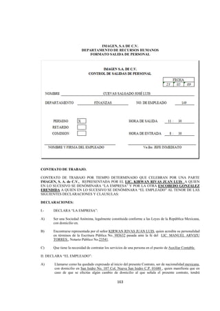  
                                                                                                             




                                 IMAGEN, S.A DE C.V.
                         DEPARTAMENTO DE RECURSOS HUMANOS
                             FORMATO SALIDA DE PERSONAL




CONTRATO DE TRABAJO.

CONTRATO DE TRABAJO POR TIEMPO DETERMINADO QUE CELEBRAN POR UNA PARTE
IMAGEN, S. A. de C.V., REPRESENTADA POR EL LIC. KIRWAN RIVAS JUAN LUIS A QUIEN
EN LO SUCESIVO SE DENÓMINARA “LA EMPRESA” Y POR LA OTRA ESCOBEDO GONZÁLEZ
ERENDIDA A QUIEN EN LO SUCESIVO SE DENÓMINARA “EL EMPLEADO” AL TENOR DE LAS
SIGUIENTES DECLARACIONES Y CLAUSULAS:

DECLARACIONES:

I.-   DECLARA “LA EMPRESA”:

A)    Ser una Sociedad Anónima, legalmente constituida conforme a las Leyes de la República Mexicana,
      con domicilio en.

B)    Encontrarse representada por el señor KIRWAN RIVAS JUAN LUIS, quien acredita su personalidad
      en términos de la Escritura Pública No. 985632 pasada ante la fe del LIC. MANUEL ARVIZU
      TORRES., Notario Público No.23541.

C)    Que tiene la necesidad de contratar los servicios de una persona en el puesto de Auxiliar Contable.

II: DECLARA “EL EMPLEADO”:

A)    Llamarse como ha quedado expresado al inicio del presente Contrato, ser de nacionalidad mexicana,
      con domicilio en San Isidro No. 107 Col. Nueva San Isidro C.P. 01680 , quien manifiesta que en
      caso de que se efectúe algún cambio de domicilio al que señala el presente contrato, tendrá

                                                  163 

 
 