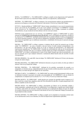  
                                                                                                               




SEXTA.- “LA EMPRESA” y “EL EMPLEADO” se obligan a cumplir con las disposiciones del Capítulo III
Bis del Título Cuarto de la Ley Federal del Trabajo, relativas a la capacitación y adiestramiento.

SEPTIMA.- “EL EMPLEADO” se obliga a someterse a los reconocimientos médicos que periódicamente se
practican en la Empresa, en términos de la fracción X del artículo 134 de la Ley Federal del Trabajo.

OCTAVA.- Queda prohibido al “ EMPLEADO” laborar tiempo extraordinario si no es con el consentimiento
previo y por escrito de “EL PATRON”, por lo que sí por cualquier circunstancia “LA EMPRESA” requiere
de los servicios de “EL EMPLEADO” en forma extraordinaria, éste se obliga a prestarlos en jornadas
extraordinarias, sin que exceda de tres horas diarias ni de tres veces por semana.

NOVENA Como compensación por sus servicios, “LA EMPRESA” pagará al “EMPLEADO” un salario
mensual de $5,500.00 cinco mil quinientos pesos 00/100 M.N., que le será pagado por quincenas vencidas en
las oficinas de “LA EMPRESA”, quedando incluido dentro de la cantidad señalada el salario correspondiente
a los días de descanso semanal y a los días festivos obligatorios, facultando expresamente a “LA EMPRESA”
por razones de seguridad a que se establezcan mecanismos y modalidades diversas para la ejecución del pago
antes señalado.

DECIMA.- “EL EMPLEADO” se obliga a sujetarse a cualquier tipo de control de asistencia que al efecto
señale “LA EMPRESA”, así como a extender a ésta por escrito, el recibo semanal correspondiente a las
percepciones a las que tiene derecho, mismo en el que se incluyen las percepciones y las deducciones
expresamente aceptadas por “EL EMPLEADO”, firmando de conformidad por cada uno de los períodos que
éstos amparan, haciendo notar que si no aparece concepto alguno por tiempo extraordinario, es porque “EL
EMPLEADO” no lo laboró, extendiendo por lo tanto el más amplio finiquito que todas las prestaciones a las
que tuvo derecho, por lo que cualquier aclaración o reclamación deberá hacerla antes de suscribir el recibo
correspondiente.

DECIMA PRIMERA.- Por cada SEIS días de trabajo “EL EMPLEADO” disfruta de UN día (s) de descanso
con goce de salario íntegro.

DECIMA SEGUNDA.- “EL EMPLEADO” disfrutará de descanso con goce de salario, los días que señala el
artículo 74 de la Ley Federal del Trabajo.

DECIMA TERCERA.- “EL EMPLEADO” disfrutará de los períodos vacacionales de acuerdo a su
antigüedad y en términos de Ley, independientemente de que el mismo recibirá una prima vacacional sobre su
salario base y no menor del 25% del importe de sus vacaciones.

DECIMA CUARTA. “LA EMPRESA” y “EL EMPLEADO” de común acuerdo determinarán la fecha en que
se disfrutará el período vacacional, de acuerdo a las necesidades de “LA EMPRESA” o de sus clientes en
cumplimiento a lo dispuesto por los artículos 76, 77, 78, 79, 80 y 81 de la Ley Federal del Trabajo.

DECIMA QUINTA. “EL EMPLEADO” tendrá derecho por concepto de aguinaldo anual al importe de 17
días a razón de su salario base, pagaderos antes del 20 de diciembre de cada año, o la parte proporcional si no
hubiese cumplido un año de servicios.

DECIMA SEXTA. “EL EMPLEADO” se obliga a desempeñar sus labores con la intensidad, cuidado y
esmero apropiados, aceptando que la falta de cumplimiento a sus obligaciones y aquellas que cometa durante
sus labores, serán motivo de rescisión o sanción consistente en la suspensión de labores sin goce de sueldo,
sin exceder el término previsto en la fracción X del artículo 423 de la Ley Federal del Trabajo, de acuerdo con
la gravedad de la falta cometida.

DECIMA SEPTIMA. “EL EMPLEADO” se obliga a cumplir con lo estipulado en el presente contrato tanto
en sus declaraciones como en sus cláusulas, así como las disposiciones reglamentarias aplicables.




                                                     165 

 
 