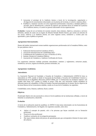  
                                                                                                                 




        5 Acrecentar el prestigio de la Auditoria interna a través de la investigación, capacitación y
          divulgación de conocimientos relacionados con la práctica de la misma, el control y materias afines.
        6 Establecer y mantener vínculos con otros organismos profesionales o docentes y entidades públicas o
          privadas, para la identificación y solución de aspectos que permitan elevar la calidad de la práctica
          de la Auditoria interna y el control en general relacionado con las organizaciones.

Evolución: A pesar de ser un Instituto de reciente creación, tiene estatutos, objetivos, estructura y servicios
definidos, además de contar con un órgano de difusión llamado Boletín Interno, que cuenta con artículos de
sus socios, relativos a la Auditoria interna, así como organiza cursos, seminarios y eventos para sus
agremiados y para el público en general.


Agrupaciones Internacionales.

Dentro del ámbito internacional existen también organizaciones profesionales de la Contaduría Pública, entre
los que podemos citar a:

        1   Federación Internacional de Contadores (IFAC).
        2   Asociación Interamericana de Contabilidad (AIC).
        3   Confederación de Contadores de Asia y el Pacífico (CAPA).
        4   Instituto Alemán de Contadores Públicos.
        5   Asociación de Contadores y Auditores Certificados de Grecia.

Los organismos anteriores también presentan antecedentes, estatutos y reglamentos, estructura propia,
membrecía, servicios, órganos de difusión, premios instituidos, etc.


Agrupaciones Académicas.

Antecedentes:

La Asociación Nacional de Facultades y Escuelas de Contaduría y Administración (ANFECA) tiene su
antecedente en 1959, cuando se funda la Asociación de Facultades y Escuelas de Contabilidad, Comercio y
Administración de la República Mexicana (AFECCARM), por 13 instituciones de enseñanza superior, este
nombre duró hasta 1977 cuando se cambió al actual. Cada año, esta asociación celebra asambleas en
diferentes partes de la República. El Plan de Estudios Nacional presentado por la misma, fija los objetivos de
las áreas básicas de las Licenciaturas aludidas, siendo en el caso de la Contaduría, las siguientes:

Contabilidad, costos, finanzas, auditoria, fiscal y control.

Objetivos:

El principal objetivo de esta asociación es elevar el nivel académico de las instituciones afiliadas, a través de
fomentar su actualización y desarrollo.

Evolución:

A través de la realización anual de asambleas, la ANFECA trata temas relacionados con las licenciaturas de
Contaduría y Administración y ha llegado a los siguientes acuerdos, entre otros:

    •       Aplicar el concepto de pasante, solo a las personas que hayan concluido con su formación
            profesional.
    •       Preservar la ética profesional.
    •       Establecer seminarios de investigación permanente.
    •       Dar mayor énfasis dentro del proceso de aprendizaje para que corresponda al alumno la mayor parte
            del esfuerzo.

                                                        17 

 
 