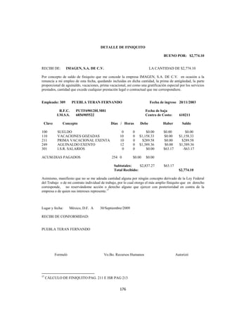  
                                                                                                                                




                                                               DETALLE DE FINIQUITO

                                                                                                       BUENO POR: $2,774.10


RECIBI DE:                 IMAGEN, S.A. DE C.V.                                                LA CANTIDAD DE $2,774.10

Por concepto de saldo de finiquito que me concede la empresa IMAGEN, S.A. DE C.V. en ocasión a la
renuncia a mi empleo de esta fecha, quedando incluidas en dicha cantidad, la prima de antigüedad, la parte
proporcional de aguinaldo, vacaciones, prima vacacional, así como una gratificación especial por los servicios
prestados, cantidad que excede cualquier prestación legal o contractual que me correspondiere.


Empleado: 309                    PUEBLA TERAN FERNANDO                                         Fecha de ingreso 20/11/2003

                   R.F.C.             PUTF690120LM01                                        Fecha de baja
                 I.M.S.S.             6856905522                                            Centro de Costo:      610211

    Clave              Concepto                                      Días / Horas       Debe          Haber         Saldo

100              SUELDO                                                    0        0       $0.00      $0.00           $0.00
110              VACACIONES GOZADAS                                       10        0   $1,158.33      $0.00      $1,158.33
211              PRIMA VACACIONAL EXENTA                                  10        0     $289.58      $0.00        $289.58
249              AGUINALDO EXENTO                                         12        0   $1,389.36       $0.00     $1,389.36
301              I.S.R. SALARIOS                                           0        0       $0.00      $63.17        -$63.17

ACUM.DIAS PAGADOS                                                     254 0         $0.00   $0.00

                                                                       Subtotales:     $2,837.27       $63.17
                                                                       Total Recibido:                            $2,774.10

Asimismo, manifiesto que no se me adeuda cantidad alguna por ningún concepto derivado de la Ley Federal
del Trabajo o de mi contrato individual de trabajo, por lo cual otorgo el más amplio finiquito que en derecho
corresponde, no reservándome acción o derecho alguno que ejercer con posterioridad en contra de la
empresa o de quien sus intereses represente.17



Lugar y fecha:                México, D.F. A                   30/Septiembre/2009

RECIBI DE CONFORMIDAD:


PUEBLA TERAN FERNANDO




              Formuló                                            Vo.Bo. Recursos Humanos                        Autorizó


CALCULO FINIQUITO
                                                            
17
     CÁLCULO DE FINIQUITO PAG. 211 E ISR PAG 213 


                                                                          176 

 
 