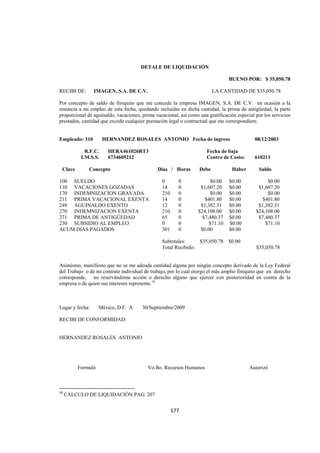  
                                                                                                                              




                                                               DETALE DE LIQUIDACIÓN

                                                                                                    BUENO POR: $ 35,050.78

RECIBI DE:                 IMAGEN, S.A. DE C.V.                                              LA CANTIDAD DE $35,050.78

Por concepto de saldo de finiquito que me concede la empresa IMAGEN, S.A. DE C.V. en ocasión a la
renuncia a mi empleo de esta fecha, quedando incluidas en dicha cantidad, la prima de antigüedad, la parte
proporcional de aguinaldo, vacaciones, prima vacacional, así como una gratificación especial por los servicios
prestados, cantidad que excede cualquier prestación legal o contractual que me correspondiere.


Empleado: 310                    HERNANDEZ ROSALES ANTONIO Fecha de ingreso                                     08/12/2003

                   R.F.C.             HERA461026RT3                                        Fecha de baja
                 I.M.S.S.             6734605212                                           Centro de Costo:     610211

    Clave              Concepto                                      Días / Horas     Debe           Haber        Saldo

100 SUELDO                                                             0          0         $0.00   $0.00            $0.00
110 VACACIONES GOZADAS                                                 14         0    $1,607.20    $0.00        $1,607.20
170 INDEMNIZACION GRAVADA                                              210        0        $0.00    $0.00            $0.00
211 PRIMA VACACIONAL EXENTA                                            14         0      $401.80    $0.00          $401.80
249 AGUINALDO EXENTO                                                   12         0    $1,382.31    $0.00        $1,382.31
270 INDEMNIZACION EXENTA                                               210        0   $24,108.00    $0.00       $24,108.00
271 PRIMA DE ANTIGÜEDAD                                                65         0     $7,480.37   $0.00        $7,480.37
230 SUBSIDIO AL EMPLEO                                                 0          0        $71.10   $0.00           $71.10
ACUM.DIAS PAGADOS                                                      301        0    $0.00        $0.00

                                                                       Subtotales:     $35,050.78   $0.00
                                                                       Total Recibido:                          $35,050.78


Asimismo, manifiesto que no se me adeuda cantidad alguna por ningún concepto derivado de la Ley Federal
del Trabajo o de mi contrato individual de trabajo, por lo cual otorgo el más amplio finiquito que en derecho
corresponde, no reservándome acción o derecho alguno que ejercer con posterioridad en contra de la
empresa o de quien sus intereses represente.18



Lugar y fecha:                México, D.F. A                   30/Septiembre/2009

RECIBI DE CONFORMIDAD:


HERNANDEZ ROSALES ANTONIO




     Formuló                                                     Vo.Bo. Recursos Humanos                      Autorizó
CALCULO LIQUIDACION

                                                            
18
     CÁLCULO DE LIQUIDACIÓN PAG. 207 


                                                                             177 

 
 