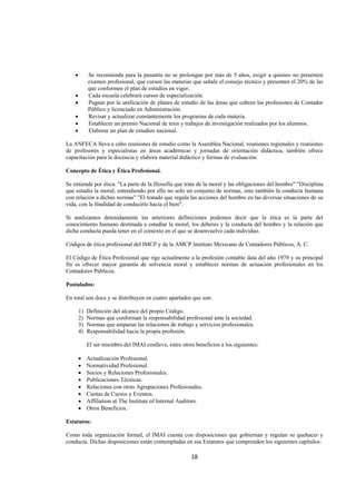  
                                                                                                                    




    •        Se recomienda para la pasantía no se prolongue por más de 5 años, exigir a quienes no presenten
             examen profesional, que cursen las materias que señale el consejo técnico y presenten el 20% de las
             que conformen el plan de estudios en vigor.
    •        Cada escuela celebrará cursos de especialización.
    •        Pugnar por la unificación de planes de estudio de las áreas que cubren las profesiones de Contador
             Público y licenciado en Administración.
    •        Revisar y actualizar constantemente los programas de cada materia.
    •        Establecer un premio Nacional de tesis y trabajos de investigación realizados por los alumnos.
    •        Elaborar un plan de estudios nacional.

La ANFECA lleva a cabo reuniones de estudio como la Asamblea Nacional, reuniones regionales y reuniones
de profesores y especialistas en áreas académicas y jornadas de orientación didáctica, también ofrece
capacitación para la docencia y elabora material didáctico y formas de evaluación.

Concepto de Ética y Ética Profesional.

Se entiende por ética: "La parte de la filosofía que trata de la moral y las obligaciones del hombre" "Disciplina
que estudia la moral, entendiendo por ello no solo un conjunto de normas, sino también la conducta humana
con relación a dichas normas" "El tratado que regula las acciones del hombre en las diversas situaciones de su
vida, con la finalidad de conducirlo hacia el bien".

Si analizamos detenidamente las anteriores definiciones podemos decir que la ética es la parte del
conocimiento humano destinada a estudiar la moral, los deberes y la conducta del hombre y la relación que
dicha conducta pueda tener en el contexto en el que se desenvuelve cada individuo.

Códigos de ética profesional del IMCP y de la AMCP Instituto Mexicano de Contadores Públicos, A. C.

El Código de Ética Profesional que rige actualmente a la profesión contable data del año 1979 y su principal
fin es ofrecer mayor garantía de solvencia moral y establecer normas de actuación profesionales en los
Contadores Públicos.

Postulados:

En total son doce y se distribuyen en cuatro apartados que son:

        1)   Definición del alcance del propio Código.
        2)   Normas que conforman la responsabilidad profesional ante la sociedad.
        3)   Normas que amparan las relaciones de trabajo y servicios profesionales.
        4)   Responsabilidad hacia la propia profesión.

             El ser miembro del IMAI conlleva, entre otros beneficios a los siguientes:

        •    Actualización Profesional.
        •    Normatividad Profesional.
        •    Socios y Relaciones Profesionales.
        •    Publicaciones Técnicas.
        •    Relaciones con otras Agrupaciones Profesionales.
        •    Cuotas de Cursos y Eventos.
        •    Affiliation at The Institute of Internal Auditors.
        •    Otros Beneficios.

Estatutos:

Como toda organización formal, el IMAI cuenta con disposiciones que gobiernan y regulan su quehacer y
conducta. Dichas disposiciones están contempladas en sus Estatutos que comprenden los siguientes capítulos:

                                                          18 

 
 