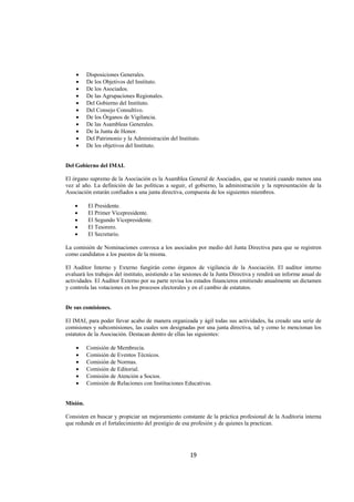  
                                                                                                                  




    •     Disposiciones Generales.
    •     De los Objetivos del Instituto.
    •     De los Asociados.
    •     De las Agrupaciones Regionales.
    •     Del Gobierno del Instituto.
    •     Del Consejo Consultivo.
    •     De los Órganos de Vigilancia.
    •     De las Asambleas Generales.
    •     De la Junta de Honor.
    •     Del Patrimonio y la Administración del Instituto.
    •     De los objetivos del Instituto.


Del Gobierno del IMAI.

El órgano supremo de la Asociación es la Asamblea General de Asociados, que se reunirá cuando menos una
vez al año. La definición de las políticas a seguir, el gobierno, la administración y la representación de la
Asociación estarán confiados a una junta directiva, compuesta de los siguientes miembros.

    •     El Presidente.
    •     El Primer Vicepresidente.
    •     El Segundo Vicepresidente.
    •     El Tesorero.
    •     El Secretario.

La comisión de Nominaciones convoca a los asociados por medio del Junta Directiva para que se registren
como candidatos a los puestos de la misma.

El Auditor Interno y Externo fungirán como órganos de vigilancia de la Asociación. El auditor interno
evaluará los trabajos del instituto, asistiendo a las sesiones de la Junta Directiva y rendirá un informe anual de
actividades. El Auditor Externo por su parte revisa los estados financieros emitiendo anualmente un dictamen
y controla las votaciones en los procesos electorales y en el cambio de estatutos.


De sus comisiones.

El IMAI, para poder llevar acabo de manera organizada y ágil todas sus actividades, ha creado una serie de
comisiones y subcomisiones, las cuales son designadas por una junta directiva, tal y como lo mencionan los
estatutos de la Asociación. Destacan dentro de ellas las siguientes:

    •     Comisión de Membrecía.
    •     Comisión de Eventos Técnicos.
    •     Comisión de Normas.
    •     Comisión de Editorial.
    •     Comisión de Atención a Socios.
    •     Comisión de Relaciones con Instituciones Educativas.


Misión.

Consisten en buscar y propiciar un mejoramiento constante de la práctica profesional de la Auditoria interna
que redunde en el fortalecimiento del prestigio de esa profesión y de quienes la practican.




                                                       19 

 
 