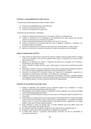  
                                                                                                             




Funciones y responsabilidades del Auditor Interno.

1 Funciones que Tradicionalmente ha tenido el Auditor Interno.

    a) Verificar la razonabilidad de las cifras financieras.
    b) Evaluar el ejercicio del control interno.
    c) Verificar la normalidad de las operaciones.

2 Funciones que han Innovado y Adicionado.

    a) Ampliar la evaluación del control interno a los campos operativos y administrativos.
    b) Ampliar la verificación de la normalidad de las operaciones para cubrir aspectos que permitan
       promover la eficiencia en la operación de la entidad.
    c) Evaluar la eficiencia de la ejecución de los planes y del uso de los recursos.
    d) Evaluar el desarrollo de los sistemas para que estos se apeguen a estándares y respondan a las
       necesidades reales de la entidad.
    e) Evaluar la eficiencia la de los sistemas de información para tomar decisiones y rendir cuentas.
    f) Informar a la Dirección en materia de exposición al riesgo, tanto operativo como estratégico.


Objetivos fundamentales del IMAI.

    1) Dictar normar de actuación por medio de las cuales los auditores internos puedan medir sus propios
       avances y las entidades a alas que sirven puedan definir mejor sus expectativas de lo que el auditor
       interno debe ofrecer.
    2) Pugnar por la unificación de criterios y aceptación, por parte de sus asociados, de las Normas y
       Procedimientos de Auditoria Interna.
    3) Emitir y difundir el Colegio de Ética al que se debe apegar el ejercicio de la profesión del auditor
       interno.
    4) Desarrollar y mantener la unión y cooperación efectiva entre los profesionales dedicados a la práctica
       de la Auditoria interna, agrupándolos mediante su afiliación individual en el IMAI.
    5) Acrecentar el prestigio de la Auditoria interna por medio de la investigación, capacitación y
       divulgación de conocimientos relacionados con la práctica de esta disciplina.
    6) Establecer y mantener vínculos con otros organismos profesionales o discentes o entidades públicas
       o privadas para la identificación y solución de aspectos que permitan elevar la calidad de la práctica
       de la Auditoria interna y el control en general dentro de las organizaciones.


POLÍTICAS FUNDAMENTALES DEL IMAI.

    1) Podrán ser admitidos como miembros activos, solamente aquellos que se dediquen o se hayan
       dedicado a ejercer profesionalmente la auditoria interna.
    2) Sus miembros activos podrán contraer un compromiso escrito de apegarse a las normas del Código
       de Ética Profesional emitido por el IMAI.
    3) Los miembros del IMAI deberán colaborar en forma activa y constante para lograr los objetivos de la
       Asociación.
    4) Serán miembros asociados quienes por invitación expresa del Consejo Directivo se hagan acreedores
       a ello por personas destacadas en otros campos afines y complementarios a la profesión del auditor
       interno, como es el caso de los auditores externos, especialistas fiscales, especialistas en el campo
       jurídico u otros que el Consejo juzgue pertinentes.
    5) Serán miembros ex oficio, las personas que, no siendo miembros activos del IMAI, hayan sido
       invitados a formar parte del Consejo Directivo.
    6) Los miembros asociados no deberán exceder de un 20% del total de los integrantes activos.
    7) El instituto reunirá a sus miembros individuales en agrupaciones regionales.
    8) El IMAI podrá afiliarse a organismos internacionales, buscando con ello un intercambio de
       tecnología y experiencias.

                                                      20 

 
 