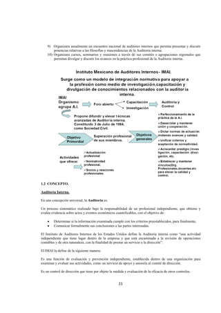  
                                                                                                              




    9) Organizara anualmente un encuentro nacional de auditores internos que permita presentar y discutir
        ponencias relativas a las filosofías y trascendencias de la Auditoria interna.
    10) Organizara cursos, seminarios y reuniones a través de sus comités o agrupaciones regionales que
        permitan divulgar y discutir los avances en la práctica profesional de la Auditoria interna.




1.2 CONCEPTO.

Auditoria Interna.

En una concepción universal, la Auditoria es:

Un proceso sistemático realizado bajo la responsabilidad de un profesional independiente, que obtiene y
evalúa evidencia sobre actos y eventos económicos cuantificables, con el objetivo de:

    •    Determinar si la información examinada cumple con los criterios preestablecidos, para finalmente,
    •    Comunicar formalmente sus conclusiones a las partes interesadas.

El Instituto de Auditores Internos de los Estados Unidos define la Auditoria interna como “una actividad
independiente que tiene lugar dentro de la empresa y que está encaminada a la revisión de operaciones
contables y de otra naturaleza, con la finalidad de prestar un servicio a la dirección”.

El IMAI la define de la siguiente manera:

Es una función de evaluación y prevención independiente, establecida dentro de una organización para
examinar y evaluar sus actividades, como un servicio de apoyo y asesoría al comité de dirección.

Es un control de dirección que tiene por objeto la medida y evaluación de la eficacia de otros controles.


                                                      21 

 
 