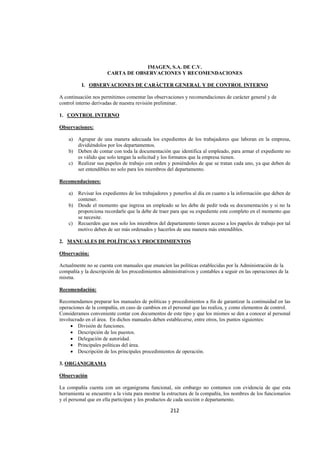  
                                                                                                                 




                                  IMAGEN, S.A. DE C.V.
                      CARTA DE OBSERVACIONES Y RECOMENDACIONES

          I. OBSERVACIONES DE CARÁCTER GENERAL Y DE CONTROL INTERNO

A continuación nos permitimos comentar las observaciones y recomendaciones de carácter general y de
control interno derivadas de nuestra revisión preliminar.

1. CONTROL INTERNO

Observaciones:

    a) Agrupar de una manera adecuada los expedientes de los trabajadores que laboran en la empresa,
       dividiéndolos por los departamentos.
    b) Deben de contar con toda la documentación que identifica al empleado, para armar el expediente no
       es válido que solo tengan la solicitud y los formatos que la empresa tienen.
    c) Realizar sus papeles de trabajo con orden y poniéndoles de que se tratan cada uno, ya que deben de
       ser entendibles no solo para los miembros del departamento.

Recomendaciones:

    a) Revisar los expedientes de los trabajadores y ponerlos al día en cuanto a la información que deben de
       contener.
    b) Desde el momento que ingresa un empleado se les debe de pedir toda su documentación y si no la
       proporciona recordarle que la debe de traer para que su expediente este completo en el momento que
       se necesite.
    c) Recuerden que nos solo los miembros del departamento tienen acceso a los papeles de trabajo por tal
       motivo deben de ser más ordenados y hacerlos de una manera más entendibles.

2. MANUALES DE POLÍTICAS Y PROCEDIMIENTOS

Observación:

Actualmente no se cuenta con manuales que enuncien las políticas establecidas por la Administración de la
compañía y la descripción de los procedimientos administrativos y contables a seguir en las operaciones de la
misma.

Recomendación:

Recomendamos preparar los manuales de políticas y procedimientos a fin de garantizar la continuidad en las
operaciones de la compañía, en caso de cambios en el personal que las realiza, y como elementos de control.
Consideramos conveniente contar con documentos de este tipo y que los mismos se den a conocer al personal
involucrado en el área. En dichos manuales deben establecerse, entre otros, los puntos siguientes:
     • División de funciones.
     • Descripción de los puestos.
     • Delegación de autoridad.
     • Principales políticas del área.
     • Descripción de los principales procedimientos de operación.

3. ORGANIGRAMA

Observación

La compañía cuenta con un organigrama funcional, sin embargo no contamos con evidencia de que esta
herramienta se encuentre a la vista para mostrar la estructura de la compañía, los nombres de los funcionarios
y el personal que en ella participan y los productos de cada sección o departamento.

                                                    212 

 
 