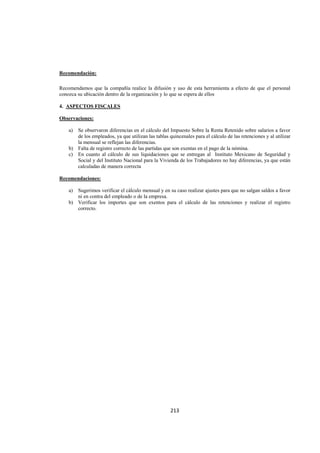  
                                                                                                                




Recomendación:

Recomendamos que la compañía realice la difusión y uso de esta herramienta a efecto de que el personal
conozca su ubicación dentro de la organización y lo que se espera de ellos

4. ASPECTOS FISCALES

Observaciones:

    a) Se observaron diferencias en el cálculo del Impuesto Sobre la Renta Retenido sobre salarios a favor
       de los empleados, ya que utilizan las tablas quincenales para el cálculo de las retenciones y al utilizar
       la mensual se reflejan las diferencias.
    b) Falta de registro correcto de las partidas que son exentas en el pago de la nómina.
    c) En cuanto al cálculo de sus liquidaciones que se entregan al Instituto Mexicano de Seguridad y
       Social y del Instituto Nacional para la Vivienda de los Trabajadores no hay diferencias, ya que están
       calculadas de manera correcta

Recomendaciones:

    a) Sugerimos verificar el cálculo mensual y en su caso realizar ajustes para que no salgan saldos a favor
       ni en contra del empleado o de la empresa.
    b) Verificar los importes que son exentos para el cálculo de las retenciones y realizar el registro
       correcto.




                                                     213 

 
 