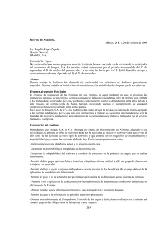  
                                                                                                               




Informe de Auditoria.
                                                                        México, D. F, a 20 de Octubre de 2009

Lic. Rogelio López Zepeda
Gerente General
IMAGEN, S.A.

Estimado Sr. López:
De conformidad con nuestro programa anual de Auditoria, hemos concluido con la revisión de las actividades
del suministro de Imagen, S.A. La revisión cubrió operaciones por el período comprendido del 1º de
septiembre al 31 de octubre del presente año. La revisión fue hecha por la C.P. Edith González Arroyo y
cuatro asistentes durante el período del 10 al 20 de noviembre.

Alcance
Nuestro trabajo de Auditoria fue efectuado de conformidad con estándares de Auditoria generalmente
aceptados. Nuestra revisión se limitó al área de suministros y las actividades de cómputo que le son relativas.

Resumen de aspectos Principales
El proceso de realización de las Nóminas en una empresa es aquel mediante el cual se procesan las
incidencias laborales de un período, siendo plasmadas las relaciones monetarias entre la empresa que contrata
y los trabajadores contratados por ella, quedando explícitamente escrito la dependencia entre ellos debido a
este proceso de compra-venta de fuerza laboral, incluyendo además el cumplimiento de cualquier
compromiso financiero contraído entre ambas partes.
En el caso de Imagen, S.A. de C.V. nos podemos dar cuenta de que ha llevado su sistema de nómina apegado
a las normas establecidas, por lo que sólo nos limitaremos a realizar las siguientes recomendaciones con la
finalidad de mejorar la calidad en el procesamiento de las remuneraciones hechas al trabajador por el servicio
prestado a la empresa.

Comentarios del Auditado.
Pretendemos que Imagen, S.A. de C.V. obtenga un sistema de Procesamiento de Nóminas adecuado a sus
necesidades, la primera de ellas la economía dada por la necesidad de utilizar el software libre para evitar el
alto costo de las licencias de otros tipos de software, y que cumpla con los requisitos de estandarización y
adaptabilidad que precisan las empresas al día de hoy. Entre estos requerimientos están:
-Implementarlo en una plataforma actual y no excesivamente cara.
-Garantizar la disponibilidad e integralidad de la información.
-Garantizar la adaptabilidad del software a cambios de estructura en la pirámide de pagos que se realiza
actualmente.
-Permitir definir pagos que benefician a todos los trabajadores de una entidad, a sólo un grupo de ellos o a un
trabajador en particular.
-Permitir definir si algún o algunos trabajadores estarán exentos de los beneficios de un pago dado o de la
aplicación de una deducción determinada.
-Permitir el pago o no de estimulon por porcentajes por encima de lo devengado, como sistema de estímulo.
- Permitir o no la aplicación de deducciones por incumplimientos de determinadas condiciones estipuladas en
el Convenio de Trabajo.
-Obtener listados con la información referente a cada trabajador en el momento deseado.
-Permitir acceder a la información de períodos anteriores procesados.
-Generar automáticamente el Comprobante Contable de los pagos y deducciones realizados en la nómina así
como el pago de las obligaciones de la empresa a este respecto.
                                                      214 

 
 