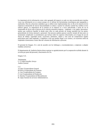  
                                                                                                            




La importancia de la información como valor agregado del negocio es cada vez más reconocida pero muchas
veces esa información no se conoce porque no se utilizan las herramientas tecnológicas para agruparlas y
analizarlas. Para las soluciones estándares que se deben tener implementadas hoy en día en la mayoría de las
empresas el desarrollo de nuevas funcionalidades se reduce a ajustar los cálculos cuando hay cambios en los
salarios aplicar. La importancia de la nómina en la empresa es a veces subvalorada, a pesar de ser la
responsable de llevar todo el proceso de la relación monetaria empresa – empleado, o sea, pagos, descuentos,
ajustes que conlleven liquidar la deuda entre ellos en cada periodo de tiempo pactados por las partes,
generalmente de forma mensual o quincenal. Este proceso pudiera parecer sencillo mirado de lejos pero es
sumamente complicado si consideramos que incluye todos los aspectos relacionados con el pago de uso de
fuerza de trabajo, seguridad social, vacaciones, préstamos, salario y otra serie de compromisos legales
particulares para cada empleado, si añadimos a esto que pueden llegar a ser cientos y en ocasiones miles de
empleados comenzamos a tener idea del volumen de información a procesar.

El personal de Imagen, S.A. está de acuerdo con los hallazgos y recomendaciones y empiezan a adoptar
medidas correctivas.

El departamento de Auditoria Interna desea expresar su agradecimiento por la cooperación recibida durante la
revisión por parte del personal y funcionarios de Cía.

Imagen, S.A.

Atentamente
C. P. Edith González Arroyo
Auditor General

C.C.
A López Vicepresidente General
B García Vicepresidente de Finanzas
A. Lara Vicepresidente de Compras
F. Lira Vicepresidente de Producción
G. Sánchez Vicepresidente de Mercadotecnia
R. López Gerente de servicios Administrativos.




                                                   215 

 
 