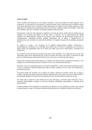  
                                                                                                                




CONCLUSIÓN.

Como resultado del desarrollo de este trabajo realizado, a través del estudio del tema expuesto, de la
recopilación de información, la investigación y practica llevada a cabo, observamos que la Auditoria interna
es de suma importancia en los controles de toda organización sin importar el giro de dicha empresa, el tener
manuales de la organización, procedimientos hace la revisión de Auditoria interna más factible y sobre todo
más confiable y que este en tiempo y forma para cualquier aclaración futura.

Concluyendo, resulta de vital importancia establecer un sistema de control, donde todos los subprocesos en
Auditoria son necesarios para lograr un servicio eficaz, y eficiente, con los requerimientos de calidad
esperada. Una administración eficiente de los Riesgos, sería entonces una aproximación científica de su
comportamiento, anticipando posibles pérdidas accidentales con el diseño e implementación de
procedimientos que minimicen la ocurrencia de pérdidas o el impacto financiero de las pérdidas que puedan
ocurrir.

Su objetivo es ayudar a los miembros de la entidad, proporcionando análisis, evaluaciones y
recomendaciones, resultantes de su actividad como auditor, por tal motivo es importante que esta área se
ubique dentro del organigrama fuera de las áreas que audite, para tener la objetividad y veracidad de la
información.

Con respecto al área de Recursos Humanos que fue el tema estudiado, es sin duda una de las áreas más
importantes dentro de la organización pues se lleva el registro del recurso más valioso “el humano”.Se sabe
que sin el trabajo humano nada podría realizarse, pues este recurso es el pilar de toda empresa.

En esta área se ubica al personal que opera en la empresa, una mala selección y manejo del personal, se verá
reflejado en un mal funcionamiento de la entidad; no solo es la contratación del personal.

Adicional a ello es el seguimiento de este, una buena contratación y control del personal minimizará costos,
ya que se contratará al personal idóneo para cada actividad, evitando con esto costos de reclutamiento y
selección de personal.

El presente trabajo fue realizado con el objetivo de ayudar a detectar los posibles errores que se llegan a
cometer y que provocan gastos innecesarios para las organizaciones, por no tener un correcto control interno y
una adecuada auditoria en el área de recursos humanos es por eso que decidimos enfocarnos en ella.

Los temas que se tocaron en este trabajo son los más relevantes y necesarios para minimizar costos y
maximizar oportunidades, tomando en cuenta las fortalezas, debilidades, oportunidades y aptitudes de las
organizaciones.

El haber realizado esta investigación nos percatamos que debemos ser muy cuidadosas en todo lo que respecta
al capital humano, ya que si no sabemos administrarlo podría provocar verdaderas catástrofes económicas.




                                                    216 

 
 