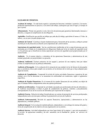  
                                                                                                                 




GLOSARIO DE TÉRMINOS.

Accidente de trabajo.- Es toda lesión orgánica o perturbación funcional, inmediata o posterior, o la muerte,
producida repentinamente en ejercicio, o con motivo del trabajo, cualesquiera que sean el lugar y el tiempo en
que se preste.

Afianzamiento.- Prestar una garantía o aval a favor de otra persona para garantizar determinados intereses o
derechos, o asegurar el cumplimiento de una obligación.

Aguinaldo.- Gratificación que percibe un trabajor por cada año de trabajo, equivalente al menos a 15 días de
salario, o en su caso a la parte proporcional.

Ambiente de Control.- Constituye el punto fundamental para el desarrollo de las acciones y refleja la actitud
asumida por la alta dirección en relación con la importancia del control interno.

Aportaciones de seguridad social.- Son las contribuciones establecidas en ley a cargo de personas que son
sustituidas por el Estado en el cumplimiento de obligaciones fijadas por la ley en materia de seguridad social
o a las personas que se beneficien en forma especial por servicios de seguridad social proporcionados por el
mismo Estado.

Auditoria.- Es el examen objetivo y sistemático de las operaciones financieras y administrativas de una
entidad, practicado con posterioridad a su ejecución.

Auditoria Ambiental.- Examen exhaustivo de los equipos y procesos de una empresa, tiene por objeto
evaluar el cumplimiento de sus políticas ambientales.

Auditoria al Desempeño.- Es la evaluación de la actuación de una entidad a la luz de factores de desempeño
que se consideran críticos para cumplir con su misión, en los términos de la visión que se haya adoptado para
lograr tal misión.

Auditoria de Cumplimiento.- Comprende la revisión de ciertas actividades financieras u operativas de una
entidad, con el fin de determinar si se encuentran de conformidad con condiciones, reglas o reglamentos
específicos.

Auditoria de Estados Financieros.- Es el examen de los estados financieros de una entidad, con objeto de
que el Contador Público independiente emita una opinión profesional.

Auditoria en Informática.- Comprende las actividades ejecutadas por profesionales del área de informática y
de Auditoria encaminadas a evaluar el grado de cumplimiento de políticas, controles y procedimientos
correspondientes al uso de los recursos de informática por el personal de la empresa.

Auditoria Externa.- Relación de trabajo formalizada por un contrato de prestación de servicios profesionales
independientes/carta convenio para confirmar la prestación de servicios de Auditoria.

Auditoria Gubernamental.- Revisión de aspectos financieros, operacionales y administrativos en las
dependencias y entidades públicas.

Auditoria Integral.- Es la evaluación multidisciplinaria, independiente y con enfoque de sistemas del grado y
forma de cumplimiento de los objetivos de una organización con su entorno.

Auditoria Interna.- Actividad independiente que tiene lugar dentro de la empresa y que está encaminada a
la revisión de operaciones contables y de otra naturaleza, con la finalidad de prestar un servicio a la
dirección.




                                                    217 

 
 
