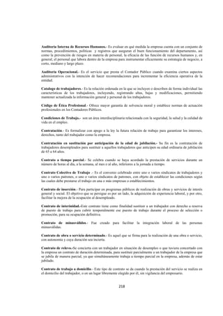  
                                                                                                                




Auditoria Interna de Recursos Humanos.- Es evaluar en qué medida la empresa cuenta con un conjunto de
normas, procedimientos, políticas y registros que aseguran el buen funcionamiento del departamento, así
como la prevención de riesgos en materia de personal, la eficacia de las función de recursos humanos y, en
general, el personal que labora dentro de la empresa para instrumentar eficazmente su estrategia de negocio, a
corto, mediano y largo plazo.

Auditoria Operacional.- Es el servicio que presta el Contador Público cuando examina ciertos aspectos
administrativos con la intención de hacer recomendaciones para incrementar la eficiencia operativa de la
entidad.

Catalogo de trabajadores.- Es la relación ordenada en la que se incluyen o describen de forma individual las
características de los trabajadores, incluyendo, registrando altas, bajas y modificaciones, permitiendo
mantener actualizada la información general y personal de los trabajadores.

Código de Ética Profesional.- Ofrece mayor garantía de solvencia moral y establece normas de actuación
profesionales en los Contadores Públicos.

Condiciones de Trabajo.- son un área interdisciplinaria relacionada con la seguridad, la salud y la calidad de
vida en el empleo.

Contratación.- Es formalizar con apego a la ley la futura relación de trabajo para garantizar los intereses,
derechos, tanto del trabajador como la empresa.

Contratación en sustitución por anticipación de la edad de jubilación.- Su fin es la contratación de
trabajadores desempleados para sustituir a aquellos trabajadores que anticipen su edad ordinaria de jubilación
de 65 a 64 años.

Contrato a tiempo parcial.- Se celebra cuando se haya acordado la prestación de servicios durante un
número de horas al día, a la semana, al mes o al año, inferiores a la jornada a tiempo.

Contrato Colectivo de Trabajo .- Es el convenio celebrado entre uno o varios sindicatos de trabajadores y
uno o varios patrones, o uno o varios sindicatos de patrones, con objeto de establecer las condiciones según
las cuales debe prestarse el trabajo en una o más empresas o establecimientos.

Contrato de inserción.- Para participar en programas públicos de realización de obras y servicios de interés
general y social. El objetivo que se persigue es por un lado, la adquisición de experiencia laboral, y por otro,
facilitar la mejora de la ocupación al desempleado.

Contrato de interinidad.-Este contrato tiene como finalidad sustituir a un trabajador con derecho a reserva
de puesto de trabajo para cubrir temporalmente ese puesto de trabajo durante el proceso de selección o
promoción, para su ocupación definitiva.

Contrato de minusválidos.- Fue creado para facilitar la integración laboral de las personas
minusválidas.

Contrato de obra o servicio determinado.- Es aquel que se firma para la realización de una obra o servicio,
con autonomía y cuya duración sea incierta.

Contrato de relevo.-Se concierta con un trabajador en situación de desempleo o que tuviera concertado con
la empresa un contrato de duración determinada, para sustituir parcialmente a un trabajador de la empresa que
se jubila de manera parcial, ya que simultáneamente trabaja a tiempo parcial en la empresa, además de estar
jubilado.

Contrato de trabajo a domicilio.- Este tipo de contrato se da cuando la prestación del servicio se realiza en
el domicilio del trabajador, o en un lugar libremente elegido por él, sin vigilancia del empresario.


                                                     218 

 
 