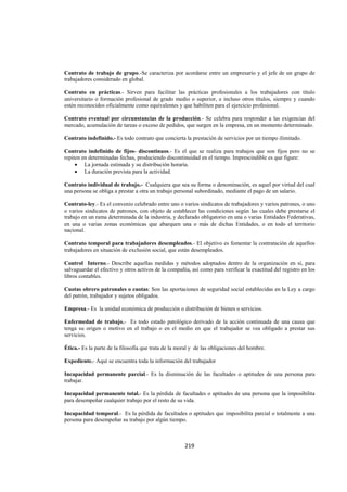  
                                                                                                                 




Contrato de trabajo de grupo.-Se caracteriza por acordarse entre un empresario y el jefe de un grupo de
trabajadores considerado en global.

Contrato en prácticas.- Sirven para facilitar las prácticas profesionales a los trabajadores con título
universitario o formación profesional de grado medio o superior, e incluso otros títulos, siempre y cuando
estén reconocidos oficialmente como equivalentes y que habiliten para el ejercicio profesional.

Contrato eventual por circunstancias de la producción.- Se celebra para responder a las exigencias del
mercado, acumulación de tareas o exceso de pedidos, que surgen en la empresa, en un momento determinado.

Contrato indefinido.- Es todo contrato que concierta la prestación de servicios por un tiempo ilimitado.

Contrato indefinido de fijos- discontinuos.- Es el que se realiza para trabajos que son fijos pero no se
repiten en determinadas fechas, produciendo discontinuidad en el tiempo. Imprescindible es que figure:
     • La jornada estimada y su distribución horaria.
     • La duración prevista para la actividad.

Contrato individual de trabajo.- Cualquiera que sea su forma o denominación, es aquel por virtud del cual
una persona se obliga a prestar a otra un trabajo personal subordinado, mediante el pago de un salario.

Contrato-ley.- Es el convenio celebrado entre uno o varios sindicatos de trabajadores y varios patrones, o uno
o varios sindicatos de patrones, con objeto de establecer las condiciones según las cuales debe prestarse el
trabajo en un rama determinada de la industria, y declarado obligatorio en una o varias Entidades Federativas,
en una o varias zonas económicas que abarquen una o más de dichas Entidades, o en todo el territorio
nacional.

Contrato temporal para trabajadores desempleados.- El objetivo es fomentar la contratación de aquellos
trabajadores en situación de exclusión social, que están desempleados.

Control Interno.- Describe aquellas medidas y métodos adoptados dentro de la organización en sí, para
salvaguardar el efectivo y otros activos de la compañía, así como para verificar la exactitud del registro en los
libros contables.

Cuotas obrero patronales o cuotas: Son las aportaciones de seguridad social establecidas en la Ley a cargo
del patrón, trabajador y sujetos obligados.

Empresa.- Es la unidad económica de producción o distribución de bienes o servicios.

Enfermedad de trabajo.- Es todo estado patológico derivado de la acción continuada de una causa que
tenga su origen o motivo en el trabajo o en el medio en que el trabajador se vea obligado a prestar sus
servicios.

Ética.- Es la parte de la filosofía que trata de la moral y de las obligaciones del hombre.

Expediente.- Aquí se encuentra toda la información del trabajador

Incapacidad permanente parcial.- Es la disminución de las facultades o aptitudes de una persona para
trabajar.

Incapacidad permanente total.- Es la pérdida de facultades o aptitudes de una persona que la imposibilita
para desempeñar cualquier trabajo por el resto de su vida.

Incapacidad temporal.- Es la pérdida de facultades o aptitudes que imposibilita parcial o totalmente a una
persona para desempeñar su trabajo por algún tiempo.



                                                      219 

 
 