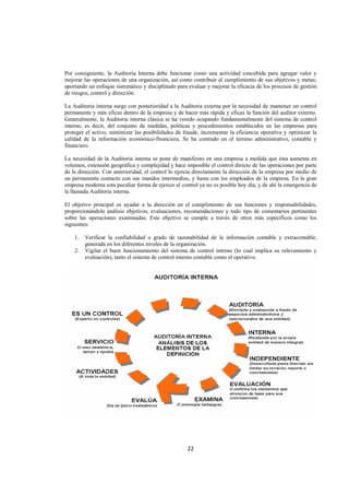 
                                                                                                             




Por consiguiente, la Auditoria Interna debe funcionar como una actividad concebida para agregar valor y
mejorar las operaciones de una organización, así como contribuir al cumplimiento de sus objetivos y metas;
aportando un enfoque sistemático y disciplinado para evaluar y mejorar la eficacia de los procesos de gestión
de riesgos, control y dirección.

La Auditoria interna surge con posterioridad a la Auditoria externa por la necesidad de mantener un control
permanente y más eficaz dentro de la empresa y de hacer más rápida y eficaz la función del auditor externo.
Generalmente, la Auditoria interna clásica se ha venido ocupando fundamentalmente del sistema de control
interno, es decir, del conjunto de medidas, políticas y procedimientos establecidos en las empresas para
proteger el activo, minimizar las posibilidades de fraude, incrementar la eficiencia operativa y optimizar la
calidad de la información económico-financiera. Se ha centrado en el terreno administrativo, contable y
financiero.

La necesidad de la Auditoria interna se pone de manifiesto en una empresa a medida que ésta aumenta en
volumen, extensión geográfica y complejidad y hace imposible el control directo de las operaciones por parte
de la dirección. Con anterioridad, el control lo ejercía directamente la dirección de la empresa por medio de
un permanente contacto con sus mandos intermedios, y hasta con los empleados de la empresa. En la gran
empresa moderna esta peculiar forma de ejercer el control ya no es posible hoy día, y de ahí la emergencia de
la llamada Auditoria interna.

El objetivo principal es ayudar a la dirección en el cumplimiento de sus funciones y responsabilidades,
proporcionándole análisis objetivos, evaluaciones, recomendaciones y todo tipo de comentarios pertinentes
sobre las operaciones examinadas. Este objetivo se cumple a través de otros más específicos como los
siguientes:

    1.   Verificar la confiabilidad o grado de razonabilidad de la información contable y extracontable,
         generada en los diferentes niveles de la organización.
    2.   Vigilar el buen funcionamiento del sistema de control interno (lo cual implica su relevamiento y
         evaluación), tanto el sistema de control interno contable como el operativo.




                                                     22 

 
 