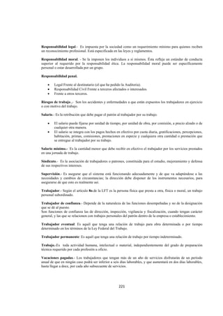  
                                                                                                                




Responsabilidad legal.- Es impuesta por la sociedad como un requerimiento mínimo para quienes reciben
un reconocimiento profesional. Está especificada en las leyes y reglamentos.

Responsabilidad moral. - Se la imponen los individuos a sí mismos. Ésta refleja un estándar de conducta
superior al requerido por la responsabilidad ética. La responsabilidad moral puede ser específicamente
personal o estar desarrollada por un grupo.

Responsabilidad penal.

    •    Legal Frente al destinatario (el que ha pedido la Auditoria).
    •    Responsabilidad Civil Frente a terceros afectados o interesados.
    •    Frente a otros terceros.

Riesgos de trabajo.,- Son los accidentes y enfermedades a que están expuestos los trabajadores en ejercicio
o con motivo del trabajo.

Salario.- Es la retribución que debe pagar el patrón al trabajador por su trabajo.

    •    El salario puede fijarse por unidad de tiempo, por unidad de obra, por comisión, a precio alzado o de
         cualquier otra manera.
    •    El salario se integra con los pagos hechos en efectivo por cuota diaria, gratificaciones, percepciones,
         habitación, primas, comisiones, prestaciones en especie y cualquiera otra cantidad o prestación que
         se entregue al trabajador por su trabajo.

Salario mínimo.- Es la cantidad menor que debe recibir en efectivo el trabajador por los servicios prestados
en una jornada de trabajo.

Sindicato.- Es la asociación de trabajadores o patrones, constituida para el estudio, mejoramiento y defensa
de sus respectivos intereses.

Supervisión.- Es asegurar que el sistema está funcionando adecuadamente y de que va adaptándose a las
necesidades y cambios de circunstancias; la dirección debe disponer de los instrumentos necesarios, para
asegurarse de que esto es realmente así.

Trabajador.- Según el artículo 8o.de la LFT es la persona física que presta a otra, física o moral, un trabajo
personal subordinado.

Trabajador de confianza.- Depende de la naturaleza de las funciones desempeñadas y no de la designación
que se dé al puesto.
Son funciones de confianza las de dirección, inspección, vigilancia y fiscalización, cuando tengan carácter
general, y las que se relacionen con trabajos personales del patrón dentro de la empresa o establecimiento.

Trabajador eventual: Es aquél que tenga una relación de trabajo para obra determinada o por tiempo
determinado en los términos de la Ley Federal del Trabajo.

Trabajador permanente: Es aquél que tenga una relación de trabajo por tiempo indeterminado.

Trabajo.-Es toda actividad humana, intelectual o material, independientemente del grado de preparación
técnica requerido por cada profesión u oficio.

Vacaciones pagadas.- Los trabajadores que tengan más de un año de servicios disfrutarán de un período
anual de que en ningún caso podrá ser inferior a seis días laborables, y que aumentará en dos días laborables,
hasta llegar a doce, por cada año subsecuente de servicios.




                                                      221 

 
 