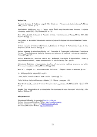  
                                                                                                               




Bibliografía

Academia Mexicana de Auditoria Integral, A.C., Boletín no. 1 “Concepto de Auditoria Integral”, México
1996, Dofiscal Editores, pp 548.

Aguilar Pastor, Eva María y SASTRE Castillo, Miguel Ángel, Dirección de Recursos Humanos. Un enfoque
estratégico, Madrid 2003, Edit. McGraw-Hill, pp 376.

Baca Urbina, Gabriel, Evaluación de Proyectos. Análisis y Administración del Riesgo, México 2006, Edit.
McGraw-Hill, pp. 522.

Enciclopedia de la Auditoria, La auditoria dentro de organización, España 1986, Editorial Océano/Centrum ,
pp. 1315.

Instituto Mexicano de Contadores Públicos A.C., Federación de Colegios de Profesionistas, Código de Ética
Profesional, IMCP, México 2005, pp 35.

Instituto Mexicano de Contadores Público A.C., Federación de Colegios de Profesionistas, Comisión de
Normas y Procedimientos de Auditoria, Normas y procedimientos de Auditoria y normas para atestiguar,
México 2007, pp. 854.

Instituto Mexicano de Contadores Públicos A.C., Federación de Colegios de Profesionistas, Normas y
procedimientos Auditoria y normas para atestiguar, 29ª edición, México, 2007, pp 931.

International Federation of Accountants, Handbook of internacional Auditing, assurance, and ethics
Pronouncements, edición en línea, México 2006, pp 1098.

Kell, W. G. Y Ziegler, R. E., Auditoria Moderna, México 1987, Compañía Editorial, Continental, pp. 717.

Ley del Seguro Social, México 2009, pp 118.

Osorio, Israel, Auditoria 1, México 2004, Editorial Thomson, pp. 255.

Philip, Defliese, Auditoria Montgomery, México1991, Editorial Limusa, pp. 1006.

Pérez Toraño Luis F., Auditoria de estados financieros: teoría y práctica, Edit. McGraw-Hill, México, 1999,
267 pp.

Rimsky, Tolo, Administración de la remuneración: Nuevos sistemas de pago al personal, México 2005, Edit.
McGraw-Hill, pp 457.


Sitios de Internet

International Federation of Accountant http://www.ifac.org
Instituto Mexicano de Contadores Públicos http://www.imcp.org.mx
Instituto Mexicano del Seguro Social http://www.imss.gob.mx
The Institute Of Internal Auditors http://www.theiia.org




                                                    222 

 
 