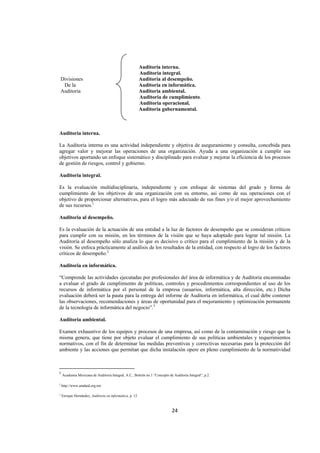 
                                                                                                                  




                                                               Auditoria interna.
                                                               Auditoria integral.
    Divisiones                                                 Auditoria al desempeño.
     De la                                                     Auditoria en informática.
    Auditoria                                                  Auditoria ambiental.
                                                               Auditoria de cumplimiento.
                                                               Auditoria operacional.
                                                               Auditoria gubernamental.



Auditoria interna.

La Auditoria interna es una actividad independiente y objetiva de aseguramiento y consulta, concebida para
agregar valor y mejorar las operaciones de una organización. Ayuda a una organización a cumplir sus
objetivos aportando un enfoque sistemático y disciplinado para evaluar y mejorar la eficiencia de los procesos
de gestión de riesgos, control y gobierno.

Auditoria integral.

Es la evaluación multidisciplinaria, independiente y con enfoque de sistemas del grado y forma de
cumplimiento de los objetivos de una organización con su entorno, así como de sus operaciones con el
objetivo de proporcionar alternativas, para el logro más adecuado de sus fines y/o el mejor aprovechamiento
de sus recursos.1

Auditoria al desempeño.

Es la evaluación de la actuación de una entidad a la luz de factores de desempeño que se consideran críticos
para cumplir con su misión, en los términos de la visión que se haya adoptado para lograr tal misión. La
Auditoria al desempeño sólo analiza lo que es decisivo o crítico para el cumplimiento de la misión y de la
visión. Se enfoca prácticamente al análisis de los resultados de la entidad, con respecto al logro de los factores
críticos de desempeño.2

Auditoria en informática.

“Comprende las actividades ejecutadas por profesionales del área de informática y de Auditoria encaminadas
a evaluar el grado de cumplimiento de políticas, controles y procedimientos correspondientes al uso de los
recursos de informática por el personal de la empresa (usuarios, informática, alta dirección, etc.) Dicha
evaluación deberá ser la pauta para la entrega del informe de Auditoria en informática, el cual debe contener
las observaciones, recomendaciones y áreas de oportunidad para el mejoramiento y optimización permanente
de la tecnología de informática del negocio”.3

Auditoria ambiental.

Examen exhaustivo de los equipos y procesos de una empresa, así como de la contaminación y riesgo que la
misma genera, que tiene por objeto evaluar el cumplimiento de sus políticas ambientales y requerimientos
normativos, con el fin de determinar las medidas preventivas y correctivas necesarias para la protección del
ambiente y las acciones que permitan que dicha instalación opere en pleno cumplimiento de la normatividad


                                                            
1
     Academia Mexicana de Auditoria Integral, A.C., Boletín no.1 “Concepto de Auditoria Integral”, p.2.
2
    http://www.amdaid.org.mx

3
    Enrique Hernández, Auditoria en informática, p. 12



                                                                             24 

 
 