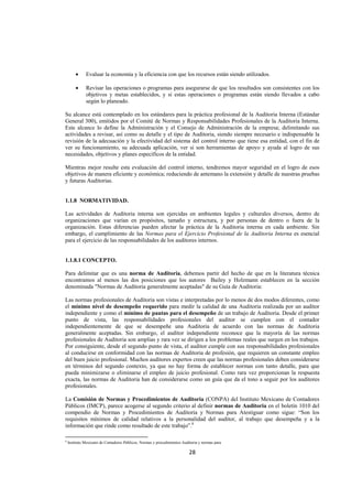 
                                                                                                                




        •     Evaluar la economía y la eficiencia con que los recursos están siendo utilizados.

        •     Revisar las operaciones o programas para asegurarse de que los resultados son consistentes con los
              objetivos y metas establecidos, y si estas operaciones o programas están siendo llevados a cabo
              según lo planeado.

Su alcance está contemplado en los estándares para la práctica profesional de la Auditoria Interna (Estándar
General 300), emitidos por el Comité de Normas y Responsabilidades Profesionales de la Auditoria Interna.
Este alcance lo define la Administración y el Consejo de Administración de la empresa; delimitando sus
actividades a revisar, así como su detalle y el tipo de Auditoria, siendo siempre necesario e indispensable la
revisión de la adecuación y la efectividad del sistema del control interno que tiene esa entidad, con el fin de
ver su funcionamiento, su adecuada aplicación, ver si son herramientas de apoyo y ayuda al logro de sus
necesidades, objetivos y planes específicos de la entidad.

Mientras mejor resulte esta evaluación del control interno, tendremos mayor seguridad en el logro de esos
objetivos de manera eficiente y económica; reduciendo de antemano la extensión y detalle de nuestras pruebas
y futuras Auditorias.


1.1.8 NORMATIVIDAD.

Las actividades de Auditoria interna son ejercidas en ambientes legales y culturales diversos, dentro de
organizaciones que varían en propósitos, tamaño y estructura, y por personas de dentro o fuera de la
organización. Estas diferencias pueden afectar la práctica de la Auditoria interna en cada ambiente. Sin
embargo, el cumplimiento de las Normas para el Ejercicio Profesional de la Auditoria Interna es esencial
para el ejercicio de las responsabilidades de los auditores internos.


1.1.8.1 CONCEPTO.

Para delimitar que es una norma de Auditoria, debemos partir del hecho de que en la literatura técnica
encontramos al menos las dos posiciones que los autores Bailey y Holzmann establecen en la sección
denominada "Normas de Auditoria generalmente aceptadas" de su Guía de Auditoria:

Las normas profesionales de Auditoria son vistas e interpretadas por lo menos de dos modos diferentes, como
el mínimo nivel de desempeño requerido para medir la calidad de una Auditoria realizada por un auditor
independiente y como el mínimo de pautas para el desempeño de un trabajo de Auditoria. Desde el primer
punto de vista, las responsabilidades profesionales del auditor se cumplen con el contador
independientemente de que se desempeñe una Auditoria de acuerdo con las normas de Auditoria
generalmente aceptadas. Sin embargo, el auditor independiente reconoce que la mayoría de las normas
profesionales de Auditoria son amplias y rara vez se dirigen a los problemas reales que surgen en los trabajos.
Por consiguiente, desde el segundo punto de vista, el auditor cumple con sus responsabilidades profesionales
al conducirse en conformidad con las normas de Auditoria de profesión, que requieren un constante empleo
del buen juicio profesional. Muchos auditores expertos creen que las normas profesionales deben considerarse
en términos del segundo contexto, ya que no hay forma de establecer normas con tanto detalle, para que
pueda minimizarse o eliminarse el empleo de juicio profesional. Como rara vez proporcionan la respuesta
exacta, las normas de Auditoria han de considerarse como un guía que da el tono a seguir por los auditores
profesionales.

La Comisión de Normas y Procedimientos de Auditoria (CONPA) del Instituto Mexicano de Contadores
Públicos (IMCP), parece acogerse al segundo criterio al definir normas de Auditoria en el boletín 1010 del
compendio de Normas y Procedimientos de Auditoria y Normas para Atestiguar como sigue: “Son los
requisitos mínimos de calidad relativos a la personalidad del auditor, al trabajo que desempeña y a la
información que rinde como resultado de este trabajo”.8
                                                            
8
    Instituto Mexicano de Contadores Públicos, Normas y procedimientos Auditoria y normas para

                                                                           28 

 
 