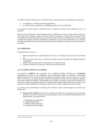  
                                                                                                                                                                                    




La CONPA establece claramente que la existencia de las normas de Auditoria se fundamenta en dos hechos:

       •      La Auditoria es un trabajo de naturaleza profesional.
       •      La Auditoria tiene características y finalidades propias que le son connaturales.

Con respecto al primer punto, la Auditoria posee los atributos necesarios para considerarse como una
profesión.

Respecto a la caracterización y fines particulares de la actividad que nos ocupa, se refiere cuando el ejercicio
de la profesión no responde a reglas de carácter natural, la experiencia y el desarrollo de los negocios han
demostrado que determinadas prácticas de revisión que realiza el auditor son obligatorias por sanas y porque
su observancia implica un mínimo aceptable de seguridad de que los estados financieros, en su conjunto,
presentan razonablemente la situación patrimonial de la empresa auditada y el resultado de sus operaciones en
ese periodo.


1.8.2 PROPÓSITO.

El propósito de las Normas es:

       1.     Definir principios básicos que representen el ejercicio de la Auditoria interna tal como este debería
              ser.
       2.     Proveer un marco para ejercer y promover un amplio rango de actividades de Auditoria interna de
              valor añadido.
       3.     Establecer las bases para medir el desempeño de la Auditoria interna.
       4.     Fomentar la mejora en los procesos y operaciones de la organización.


1.8.3 CLASIFICACIÓN DE LAS NORMAS.

Las normas de Auditoria están vinculadas con la calidad del trabajo realizado por el profesional
independiente. Con base en una comparación entre normatividades locales, se mostrarán a continuación
aspectos generales de las normas de Auditoria vigentes en Estados Unidos (American Institute of Certified
Public Accountants) y las correspondientes a México, respaldadas por el IMCP, que han aprobado y adoptado
las normas generales de Auditoria, clasificándolas en tres grupos: personales, de ejecución del trabajo y de
información. Dicha normatividad coincide en el fondo aunque presenta algunas diferencias de forma, por lo
cual para su estudio, abordaremos el análisis por cada uno de los grupos o categorías en que se dividen.

Las Normas están constituidas por las Normas sobre Atributos; Normas sobre Desempeño y las Normas de
Implantación.

       a)     Normas sobre Atributos: trata sobre los atributos que deben tener los auditores internos para que
              realicen sus funciones e informen de manera adecuada y eficaz a la autoridad facultada dentro de las
              organizaciones a las que pertenecen.

               1)   Independencia y objetividad.
               2)   Capacidad profesional.
               3)   Debido cuidado profesional.
               4)   Aseguramiento de la calidad.




                                                                                                                                                                                     
atestiguar, boletín 1010, párrafo 8 



                                                                                       29 

 
 
