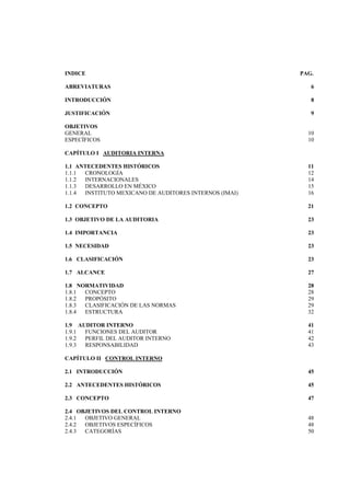  
                                                                




INDICE                                                  PAG.

ABREVIATURAS                                               6

INTRODUCCIÓN                                               8

JUSTIFICACIÓN                                              9

OBJETIVOS
GENERAL                                                   10
ESPECÍFICOS                                               10

CAPÍTULO I AUDITORIA INTERNA

1.1 ANTECEDENTES HISTÓRICOS                               11
1.1.1 CRONOLOGÍA                                          12
1.1.2 INTERNACIONALES                                     14
1.1.3 DESARROLLO EN MÉXICO                                15
1.1.4 INSTITUTO MEXICANO DE AUDITORES INTERNOS (IMAI)     16

1.2 CONCEPTO                                              21

1.3 OBJETIVO DE LA AUDITORIA                              23

1.4 IMPORTANCIA                                           23

1.5 NECESIDAD                                             23

1.6 CLASIFICACIÓN                                         23

1.7 ALCANCE                                               27

1.8 NORMATIVIDAD                                          28
1.8.1 CONCEPTO                                            28
1.8.2 PROPÓSITO                                           29
1.8.3 CLASIFICACIÓN DE LAS NORMAS                         29
1.8.4 ESTRUCTURA                                          32

1.9 AUDITOR INTERNO                                       41
1.9.1 FUNCIONES DEL AUDITOR                               41
1.9.2 PERFIL DEL AUDITOR INTERNO                          42
1.9.3 RESPONSABILIDAD                                     43

CAPÍTULO II CONTROL INTERNO

2.1 INTRODUCCIÓN                                          45

2.2 ANTECEDENTES HISTÓRICOS                               45

2.3 CONCEPTO                                              47

2.4 OBJETIVOS DEL CONTROL INTERNO
2.4.1 OBJETIVO GENERAL                                    48
2.4.2 OBJETIVOS ESPECÍFICOS                               48
2.4.3 CATEGORÍAS                                          50


                                      3 

 
 