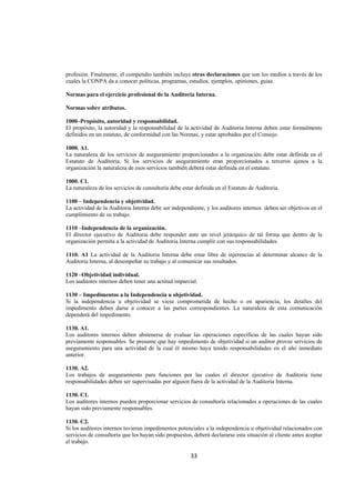  
                                                                                                                 




profesión. Finalmente, el compendio también incluye otras declaraciones que son los medios a través de los
cuales la CONPA da a conocer políticas, programas, estudios, ejemplos, opiniones, guías.

Normas para el ejercicio profesional de la Auditoria Interna.

Normas sobre atributos.

1000–Propósito, autoridad y responsabilidad.
El propósito, la autoridad y la responsabilidad de la actividad de Auditoria Interna deben estar formalmente
definidos en un estatuto, de conformidad con las Normas, y estar aprobados por el Consejo.

1000. A1.
La naturaleza de los servicios de aseguramiento proporcionados a la organización debe estar definida en el
Estatuto de Auditoria. Si los servicios de aseguramiento eran proporcionados a terceros ajenos a la
organización la naturaleza de esos servicios también deberá estar definida en el estatuto.

1000. C1.
La naturaleza de los servicios de consultoría debe estar definida en el Estatuto de Auditoria.

1100 – Independencia y objetividad.
La actividad de la Auditoria Interna debe ser independiente, y los auditores internos deben ser objetivos en el
cumplimiento de su trabajo.

1110 –Independencia de la organización.
El director ejecutivo de Auditoria debe responder ante un nivel jerárquico de tal forma que dentro de la
organización permita a la actividad de Auditoria Interna cumplir con sus responsabilidades.

1110. A1 La actividad de la Auditoria Interna debe estar libre de injerencias al determinar alcance de la
Auditoria Interna, al desempeñar su trabajo y al comunicar sus resultados.

1120 –Objetividad individual.
Los auditores internos deben tener una actitud imparcial.

1130 – Impedimentos a la Independencia u objetividad.
Si la independencia u objetividad se viese comprometida de hecho o en apariencia, los detalles del
impedimento deben darse a conocer a las partes correspondientes. La naturaleza de esta comunicación
dependerá del impedimento.

1130. A1.
Los auditores internos deben abstenerse de evaluar las operaciones específicas de las cuales hayan sido
previamente responsables. Se presume que hay impedimento de objetividad si un auditor provee servicios de
aseguramiento para una actividad de la cual él mismo haya tenido responsabilidades en el año inmediato
anterior.

1130. A2.
Los trabajos de aseguramiento para funciones por las cuales el director ejecutivo de Auditoria tiene
responsabilidades deben ser supervisadas por alguien fuera de la actividad de la Auditoria Interna.

1130. C1.
Los auditores internos pueden proporcionar servicios de consultoría relacionados a operaciones de las cuales
hayan sido previamente responsables.

1130. C2.
Si los auditores internos tuvieran impedimentos potenciales a la independencia u objetividad relacionados con
servicios de consultoría que les hayan sido propuestos, deberá declararse esta situación al cliente antes aceptar
el trabajo.

                                                       33 

 
 