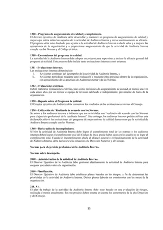  
                                                                                                                




1300 – Programa de aseguramiento de calidad y cumplimiento.
El director ejecutivo de Auditoria debe desarrollar y mantener un programa de aseguramiento de calidad y
mejora que cubra todos los aspectos de la actividad de Auditoria Interna y revise continuamente su eficacia.
El programa debe estar diseñado para ayudar a la actividad de Auditoria Interna a añadir valor y a mejorar las
operaciones de la organización y a proporcionar aseguramiento de que la actividad de Auditoria Interna
cumple con las Normas y el Código de ética.

1310 – Evaluaciones del programa de calidad.
La actividad de la Auditoria Interna debe adoptar un proceso para supervisar y evaluar la eficacia general del
programa de calidad. Este proceso debe incluir tanto evaluaciones internas como externas.

1311 –Evaluaciones internas.
Las evaluaciones internas deben incluir:
   I.   Revisiones continuas del desempeño de la actividad de Auditoria Interna, y
  II.   Revisiones periódicas mediante auto-evaluación o mediante otras personas dentro de la organización,
        con conocimiento de las prácticas de Auditoria Interna y de las Normas.

1312 –Evaluaciones externas.
Deben realizarse evaluaciones externas, tales como revisiones de aseguramiento de calidad, al menos una vez
cada cinco años por un revisor o equipo de revisión calificado e independiente, proveniente de fuera de la
organización.

1320 – Reporte sobre el Programa de calidad.
El Director ejecutivo de Auditoria debe comunicar los resultados de las evaluaciones externas al Consejo.

1330 – Utilización de “Realizado de acuerdo con las Normas.
Se anima a los auditores internos a informar que sus actividades son “realizadas de acuerdo con las Normas
para el ejercicio profesional de la Auditoria Interna”. Sin embargo, los auditores Internos podrán utilizar esta
declaración sólo si las evaluaciones del programa de mejoramiento de calidad demuestran que la actividad de
Auditoria Interna cumple con las Normas.

1340 – Declaración de incumplimiento.
Si bien la actividad de Auditoria Interna debe lograr el cumplimiento total de las normas y los auditores
internos deben lograr el cumplimiento total del Código de ética, puede haber casos en los cuales no se logre el
cumplimiento total. Cuando el incumplimiento afecte el alcance general o el funcionamiento de la actividad
de Auditoria Interna, debe declararse esta situación a la Dirección Superior y al Consejo.

Normas para el ejercicio profesional de la Auditoria Interna.

Normas sobre desempeño.

2000 – Administración de la actividad de Auditoria Interna.
El Director Ejecutivo de la Auditoria debe gestionar efectivamente la actividad de Auditoria Interna para
asegurar que añada valor a la organización.

2010 –Planificación.
El Director Ejecutivo de Auditoria debe establecer planes basados en los riesgos, a fin de determinar las
prioridades de la actividad de Auditoria Interna. Dichos planes deberán ser consistentes con las metas de la
organización.

210. A1.
El plan de trabajo de la actividad de Auditoria Interna debe estar basado en una evaluación de riesgos,
realizada al menos anualmente. En este proceso deben tenerse en cuenta los comentarios de la alta Dirección
y del Consejo.



                                                      35 

 
 