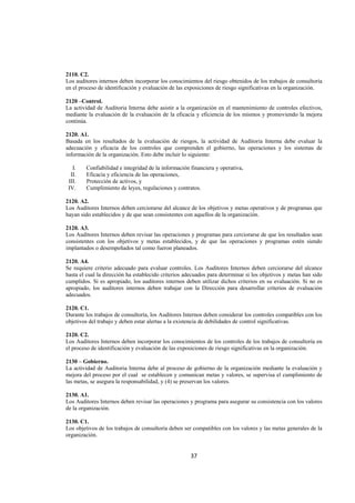  
                                                                                                                  




2110. C2.
Los auditores internos deben incorporar los conocimientos del riesgo obtenidos de los trabajos de consultoría
en el proceso de identificación y evaluación de las exposiciones de riesgo significativas en la organización.

2120 –Control.
La actividad de Auditoria Interna debe asistir a la organización en el mantenimiento de controles efectivos,
mediante la evaluación de la evaluación de la eficacia y eficiencia de los mismos y promoviendo la mejora
continúa.

2120. A1.
Basada en los resultados de la evaluación de riesgos, la actividad de Auditoria Interna debe evaluar la
adecuación y eficacia de los controles que comprenden el gobierno, las operaciones y los sistemas de
información de la organización. Esto debe incluir lo siguiente:

      I.   Confiabilidad e integridad de la información financiera y operativa,
     II.   Eficacia y eficiencia de las operaciones,
    III.   Protección de activos, y
    IV.    Cumplimiento de leyes, regulaciones y contratos.

2120. A2.
Los Auditores Internos deben cerciorarse del alcance de los objetivos y metas operativos y de programas que
hayan sido establecidos y de que sean consistentes con aquellos de la organización.

2120. A3.
Los Auditores Internos deben revisar las operaciones y programas para cerciorarse de que los resultados sean
consistentes con los objetivos y metas establecidos, y de que las operaciones y programas estén siendo
implantados o desempeñados tal como fueron planeados.

2120. A4.
Se requiere criterio adecuado para evaluar controles. Los Auditores Internos deben cerciorarse del alcance
hasta el cual la dirección ha establecido criterios adecuados para determinar si los objetivos y metas han sido
cumplidos. Si es apropiado, los auditores internos deben utilizar dichos criterios en su evaluación. Si no es
apropiado, los auditores internos deben trabajar con la Dirección para desarrollar criterios de evaluación
adecuados.

2120. C1.
Durante los trabajos de consultoría, los Auditores Internos deben considerar los controles compatibles con los
objetivos del trabajo y deben estar alertas a la existencia de debilidades de control significativas.

2120. C2.
Los Auditores Internos deben incorporar los conocimientos de los controles de los trabajos de consultoría en
el proceso de identificación y evaluación de las exposiciones de riesgo significativas en la organización.

2130 – Gobierno.
La actividad de Auditoria Interna debe al proceso de gobierno de la organización mediante la evaluación y
mejora del proceso por el cual se establecen y comunican metas y valores, se supervisa el cumplimiento de
las metas, se asegura la responsabilidad, y (4) se preservan los valores.

2130. A1.
Los Auditores Internos deben revisar las operaciones y programa para asegurar su consistencia con los valores
de la organización.

2130. C1.
Los objetivos de los trabajos de consultoría deben ser compatibles con los valores y las metas generales de la
organización.


                                                        37 

 
 