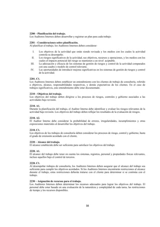  
                                                                                                                    




2200 – Planificación del trabajo.
Los Auditores Internos deben desarrollar y registrar un plan para cada trabajo.

2201 – Consideraciones sobre planificación.
Al planificar el trabajo, los Auditores Internos deben considerar:

      I.   Los objetivos de la actividad que están siendo revisada y los medios con los cuales la actividad
           controla su desempeño.
     II.   Los riesgos significativos de la actividad, sus objetivos, recursos y operaciones, y los medios con los
           cuales el impacto potencial del riesgo se mantienen a un nivel aceptable.
    III.   La adecuación y eficacia de los sistemas de gestión de riesgos y control de la actividad comparados
           con una cuadra o modelo de control relevante.
    IV.    Las oportunidades de introducir mejoras significativas en los sistemas de gestión de riesgos y control
           de la actividad.

2201. C1.
Los Auditores Internos deben establecer un entendimiento con los clientes de trabajo de consultoría, referido
a objetivos, alcance, responsabilidades respectivas, y demás expectativas de los clientes. En el caso de
trabajos significativos, este entendimiento debe estar documentado.

2210 – Objetivos del trabajo.
Los objetivos del trabajo deben dirigirse a los procesos de riesgos, controles y gobierno asociados a las
actividades bajo revisión.

2210. A1.
Durante la planificación del trabajo, el Auditor Interno debe identificar y evaluar los riesgos relevantes de la
actividad bajo revisión. Los objetivos del trabajo deben reflejar los resultados de la evaluación de riesgos.

2210. A2.
El Auditor Interno debe considerar la probabilidad de errores, irregularidades, incumplimientos y otras
exposiciones materiales al desarrollar los objetivos del trabajo.

2210. C1.
Los objetivos de los trabajos de consultoría deben considerar los procesos de riesgo, control y gobierno, hasta
el grado de extensión acordado con el cliente.

2220 – Alcance del trabajo.
El alcance establecido debe ser suficiente para satisfacer los objetivos del trabajo.

2220. A1.
El alcance del trabajo debe tener en cuenta los sistemas, registros, personal y propiedades físicas relevantes,
incluso aquellos bajo el control de terceros.

2220. C1.
Al desempeñar trabajos de consultoría, los Auditores Internos deben asegurar que el alcance del trabajo sea
suficiente para cumplir los objetivos acordados. Si los Auditores Internos encontrarán restricciones al alcance
durante el trabajo, estas restricciones deberán tratarse con el cliente para determinar si se continúa con el
trabajo.

2230 – Asignación de recursos para el trabajo.
Los Auditores Internos deben determinar los recursos adecuados para lograr los objetivos del trabajo. El
personal debe estar basado en una evaluación de la naturaleza y complejidad de cada tarea, las restricciones
de tiempo y los recursos disponibles.




                                                        38 

 
 