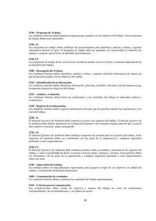  
                                                                                                                 




2240 – Programa de Trabajo.
Los Auditores Internos deben preparar programas que cumplan con los objetivos del trabajo. Estos programas
de trabajo deben estar registrados.

2240. A1.
Los programas de trabajo deben establecer los procedimientos para identificar, analizar, evaluar y registrar
información durante la tarea. El programa de trabajo debe ser aprobado con anterioridad al comienzo del
trabajo y cualquier ajuste ha de ser aprobado oportunamente.

2240. C1.
Los programas de trabajo de los servicios de consultoría pueden variar en forma y contenido dependiendo de
la naturaleza del trabajo.

2300 – Desempeño del Trabajo.
Los Auditores Internos deben identificar, analizar, evaluar y registrar suficiente información de manera tal
que les permita cumplir con los objetivos del trabajo.

2310 – Identificación de la información.
Los Auditores Internos deben identificar información suficiente, confiable, relevante y útil de manera tal que
les permita alcanzar los objetivos del trabajo.

2320 – Análisis y evaluación.
Los Auditores Internos deben basar sus conclusiones y los resultados del trabajo en adecuados análisis y
evaluaciones.

2330 – Registro de la información.
Los Auditores Internos deben registrar información relevante que les permita soportar las conclusiones y los
retos del trabajo.

2330. A1.
El Director Ejecutivo de Auditoria debe controlar el acceso a los registros del trabajo. El director ejecutivo de
la Auditoria debe obtener aprobación de la Dirección Superior o de consejeros legales antes de dar a conocer
tales registros a terceros, según corresponda.

2330. A2.
El director Ejecutivo de Auditoria debe establecer requisitos de custodia para los registros del trabajo. Estos
requisitos de retención deben ser consistentes con las guías de la organización y cualquier regulación
pertinente u otros requerimientos.

2330. C1.
El Director Ejecutivo de Auditoria debe establecer políticas sobre la custodia y retención de los registros del
trabajo, y sobre la posibilidad de darlos a conocer a terceras partes, internas o externas. Estas políticas deben
ser consistentes con las guías de la organización y cualquier regulación pertinente u otros requerimientos
sobre este tema.

2340 – Supervisión del trabajo.
Los trabajos deben ser adecuadamente supervisados para asegurar el logro de sus objetivos, la calidad del
trabajo, y el desarrollo profesional del personal.

2400 – Comunicación de resultados.
Los Auditores Internos deben comunicar los resultados del trabajo oportunamente.

2410 – Criterios para la comunicación.
Las comunicaciones deben incluir los objetivos y alcance del trabajo así como las conclusiones
correspondientes, las recomendaciones, y los planes de acción.


                                                       39 

 
 