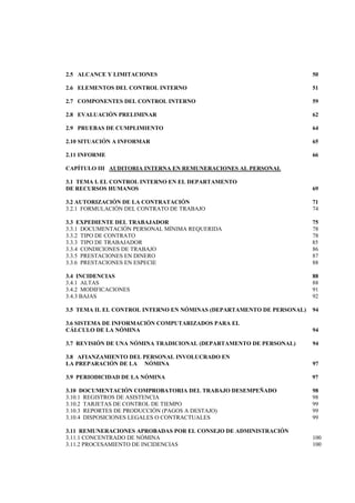  
                                                                               




2.5 ALCANCE Y LIMITACIONES                                              50

2.6 ELEMENTOS DEL CONTROL INTERNO                                       51

2.7 COMPONENTES DEL CONTROL INTERNO                                     59

2.8 EVALUACIÓN PRELIMINAR                                               62

2.9 PRUEBAS DE CUMPLIMIENTO                                             64

2.10 SITUACIÓN A INFORMAR                                               65

2.11 INFORME                                                            66

CAPÍTULO III AUDITORIA INTERNA EN REMUNERACIONES AL PERSONAL

3.1 TEMA I. EL CONTROL INTERNO EN EL DEPARTAMENTO
DE RECURSOS HUMANOS                                                     69

3.2 AUTORIZACIÓN DE LA CONTRATACIÓN                                     71
3.2.1 FORMULACIÓN DEL CONTRATO DE TRABAJO                               74

3.3 EXPEDIENTE DEL TRABAJADOR                                           75
3.3.1 DOCUMENTACIÓN PERSONAL MÍNIMA REQUERIDA                           78
3.3.2 TIPO DE CONTRATO                                                  78
3.3.3 TIPO DE TRABAJADOR                                                85
3.3.4 CONDICIONES DE TRABAJO                                            86
3.3.5 PRESTACIONES EN DINERO                                            87
3.3.6 PRESTACIONES EN ESPECIE                                           88

3.4 INCIDENCIAS                                                         88
3.4.1 ALTAS                                                             88
3.4.2 MODIFICACIONES                                                    91
3.4.3 BAJAS                                                             92

3.5 TEMA II. EL CONTROL INTERNO EN NÓMINAS (DEPARTAMENTO DE PERSONAL)   94

3.6 SISTEMA DE INFORMACIÓN COMPUTARIZADOS PARA EL
CÁLCULO DE LA NÓMINA                                                    94

3.7 REVISIÓN DE UNA NÓMINA TRADICIONAL (DEPARTAMENTO DE PERSONAL)       94

3.8 AFIANZAMIENTO DEL PERSONAL INVOLUCRADO EN
LA PREPARACIÓN DE LA NÓMINA                                             97

3.9 PERIODICIDAD DE LA NÓMINA                                           97

3.10 DOCUMENTACIÓN COMPROBATORIA DEL TRABAJO DESEMPEÑADO                98
3.10.1 REGISTROS DE ASISTENCIA                                          98
3.10.2 TARJETAS DE CONTROL DE TIEMPO                                    99
3.10.3 REPORTES DE PRODUCCIÓN (PAGOS A DESTAJO)                         99
3.10.4 DISPOSICIONES LEGALES O CONTRACTUALES                            99

3.11 REMUNERACIONES APROBADAS POR EL CONSEJO DE ADMINISTRACIÓN
3.11.1 CONCENTRADO DE NÓMINA                                            100
3.11.2 PROCESAMIENTO DE INCIDENCIAS                                     100
                                     4 

 
 