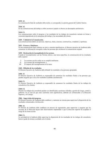  
                                                                                                                




2410. A1.
La comunicación final de resultados debe incluir, si corresponde, la opinión general del Auditor Interno.

2410. A2.
En las comunicaciones del trabajo se debe reconocer cuando se observa un desempeño satisfactorio.

2410. C1.
Las comunicaciones sobre el progreso y los resultados de los trabajos de consultoría variarán en forma y
contenido dependiendo de la naturaleza del trabajo y las necesidades del cliente.

2420 – Calidad de la Comunicación.
Las comunicaciones deben ser precisas, objetivas, claras, concisas, constructivas, completas y oportunas.

2421 – Errores y Omisiones.
Si una comunicación final contiene un error u omisión significativos, el director ejecutivo de Auditoria debe
comunicar la información corregida a todas las personas que recibieron la comunicación original.

2430 – Declaración de incumpliendo de las normas.
Cuando el incumplimiento con las Normas afecta a una tarea específica, la comunicación de los resultados
debe exponer:

      I.   Las normas con las cuales no se cumplió totalmente.
     II.   Las razones del incumplimiento, y
    III.   El impacto del incumplimiento en la tarea.

2440 – Difusión de los resultados.
El Director Ejecutivo de Auditoria debe difundir los resultados a las personas apropiadas.

2440. A1.
El Director Ejecutivo de Auditoria es responsable de comunicar los resultados finales a las personas que
puedan asegurar que se dé a los resultados la debida consideración.

2440. C1.
El Director Ejecutivo de Auditoria es responsable de comunicar los resultados finales de los trabajos de
consultoría a los clientes.

2440. C2.
Durante los trabajos de consultoría pueden ser identificados cuestiones referidas a gestión de riesgo, control y
gobierno. En el caso de que estas cuestiones sean significativas, deberán ser comunicadas a la Dirección
Superior y al Consejo.

2500 – Supervisión del progreso.
El Director Ejecutivo de Auditoria debe establecer y mantener un sistema para supervisar la disposición de los
resultados comunicados a la dirección.

2500. A1.
El Director de Auditoria debe establecer un proceso de seguimiento, para supervisar y asegurar que las
acciones de la Dirección hayan sido efectivamente implantadas o que la dirección superior ha aceptado el
riesgo de no tomar acción.

2500. C1.
La actividad de la Auditoria debe supervisar la disposición de los resultados de los trabajos de consultoría,
hasta el grado de alcance acordado con el cliente.




                                                      40 

 
 