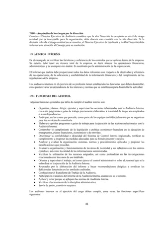  
                                                                                                                    




2600 – Aceptación de los riesgos por la dirección.
Cuando el Director Ejecutivo de Auditoria considere que la alta Dirección ha aceptado un nivel de riesgo
residual que es inaceptable para la organización, debe discutir esta cuestión con la alta dirección. Si la
decisión referida al riesgo residual no se resuelve, el Director Ejecutivo de Auditoria y la Alta Dirección debe
informar esta situación al Consejo para su resolución.


1.9 AUDITOR INTERNO.

Es el encargado de verificar las fortalezas y suficiencia de los controles que se aplican dentro de la empresa.
Su estudio debe tener un alcance total de la empresa, es decir abarcar las operaciones financieras,
administrativas y de cualquier otra índole. Es nombrado por la administración de la organización.

El informe que realiza debe proporcionar todos los datos relevantes con respecto a la efectividad y eficiencia
de las operaciones, de la suficiencia y confiabilidad de la información financiera y del cumplimiento de las
regulaciones de la empresa.

Los auditores internos en el ejercicio de su profesión tienen establecidas las funciones que deben desarrollar,
estas pueden variar en dependencia de los intereses y normas que se establezcan para desarrollar la actividad.


1.9.1 FUNCIONES DEL AUDITOR.

    Algunas funciones generales que debe de cumplir el auditor interno son:

       •    Organizar, planear, dirigir, ejecutar y supervisar las acciones relacionadas con la Auditoria Interna,
            con o sin programas o guías de trabajo previamente elaboradas, a la entidad de la que son empleados
            o a sus dependencias.
       •    Participar, en los casos que proceda, como parte de los equipos multidisciplinarios que se organicen
            para los servicios de consultoría.
       •    Elaborar y aprobar programas o guías de trabajo para la ejecución de las acciones relacionadas con la
            Auditoria Interna.
       •    Comprobar el cumplimiento de la legislación o política económico-financiera en la ejecución de
            presupuestos, planes financieros, económicos y de otro tipo.
       •    Determinar la confiabilidad e idoneidad del Sistema de Control Interno implantado, verificar su
            cumplimiento y proponer las medidas adecuadas para su fortalecimiento y mejora.
       •    Analizar y evaluar la organización, sistemas, normas y procedimientos aplicados y proponer las
            modificaciones que procedan.
       •    Evaluar la organización y funcionamiento de las áreas de la entidad y sus relaciones con los centros
            contables; así como la calidad de las informaciones suministradas.
       •    Verificar la utilización de los recursos asignados, así como profundizar en las investigaciones
            relacionadas con los casos de uso indebido.
       •    Orientar y supervisar el trabajo, así como ejercer el control administrativo sobre el personal que se le
            subordina en la ejecución de la Auditoria Interna.
       •    Responder por la elaboración del informe y hacer recomendaciones dirigidas a erradicar las
            deficiencias detectadas en las entidades auditadas.
       •    Confeccionar el Expediente de Trabajo de la Auditoria.
       •    Participar en el análisis del informe de la Auditoria Interna, cuando así se le solicite.
       •    Aplicar y velar porque se apliquen las normas de Auditoria Interna.
       •    Verificar el acatamiento de la disciplina administrativa.
       •    Servir de perito, cuando se requiera.

Los auditores internos en el ejercicio del cargo deben cumplir, entre otras, las funciones específicas
siguientes:


                                                          41 

 
 