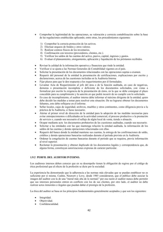  
                                                                                                                 




    •   Comprobar la legitimidad de las operaciones, su valoración y correcta contabilización sobre la base
        de las regulaciones establecidas aplicando, entre otras, los procedimientos siguientes:

         1)   Comprobar la correcta protección de los activos.
         2)   Efectuar arqueos de fondos y otros valores.
         3)   Realizar conteos físicos de los inventarios.
         4)   Confirmación con terceros (proveedores, clientes, etc.).
         5)   Verificar los saldos de las cuentas del activo, pasivo, capital, ingresos y gastos.
         6)   Evaluar el planeamiento, otorgamiento, aplicación y liquidación de los préstamos recibidos.

    •   Revisar la calidad de la información operativa y financiera que rinde la entidad.
    •   Verificar si se ajusta a las Normas Generales de Contabilidad vigentes en el país.
    •   Solicitar la presentación de los documentos relacionados con las operaciones sujetas a examen.
    •   Requerir del personal de la entidad la presentación de certificaciones, explicaciones por escrito y
        declaraciones, acerca de las cuestiones incluidas en la Auditoria Interna.
    •   Fijar plazos para que le den respuesta a los requerimientos por él formulados.
    •   Levantar Acta de Requerimiento al jefe del área o de la función auditada, en caso de negativas,
        demoras o presentación incompleta o deficiente de los documentos solicitados, con vistas a
        formalizar por escrito la exigencia de la presentación de éstos, en la que se debe consignar el plazo
        concedido para su cumplimiento y la sanción en que podrá incurrir de no cumplir con lo solicitado.
    •   En caso de incumplimiento, el auditor interno debe informar al máximo dirigente de la entidad, quien
        debe decidir las medidas a tomar para resolver esta situación. De no lograrse obtener los documentos
        faltantes, esto debe reflejarse en el informe.
    •   Sellar locales, cajas de seguridad, archivos, muebles y otros continentes, como diligencia previa a la
        práctica de la Auditoria, si fuese necesario.
    •   Alertar al primer nivel de dirección de la entidad para la adopción de las medidas necesarias para
        evitar entorpecimientos o dificultades en la actividad comercial, el proceso productivo o la prestación
        de servicio s, cuando sea necesario el sellaje de algún local de venta, tienda o almacén.
    •   Ocupar mediante acta los documentos probatorios de las cuestiones auditadas, cuando sea necesario.
    •   Solicitar a las entidades con las que mantenga relación la entidad auditada, la información de los
        saldos de las cuentas y demás operaciones relacionadas con ellas.
    •   Requerir del banco donde la entidad mantiene sus cuentas, la entrega de las confirmaciones de saldo,
        créditos y demás operaciones bancarias realizadas durante el período previsto en la Auditoria.
    •   Ordenar la congelación de cuentas bancarias durante el período que se requiera, previa información
        al nivel superior.
    •   Reclamar la presentación y obtener duplicado de los documentos legales y correspondencia que, de
        alguna forma, constituyan autorizaciones expresas de carácter particular.


1.9.2 PERFIL DEL AUDITOR INTERNO.

Los auditores internos deben conocer que en su desempeño tienen la obligación de regirse por el código de
ética profesional que al efecto de la profesión se dicte por la sociedad.

La experiencia ha demostrando que la adherencia a las normas más elevadas que se puedan establecer no es
suficiente por sí misma. Cashin, Neuwert y Levy, desde 1985 consideraron, que el público debe asociar la
imagen del auditor con la de una "moral más alta de lo normal," por esa razón el auditor nunca debe permitir
que sus intereses personales entren en conflicto con los de sus clientes, por otro lado, el auditor no debe
realizar actos inmorales o ilegales que puedan dañar el prestigio de la profesión.

La ética del auditor se basa en los principios fundamentales generalmente aceptados y que son los siguientes:

    •   Integridad.
    •   Objetividad.
    •   Confidencialidad.

                                                     42 

 
 