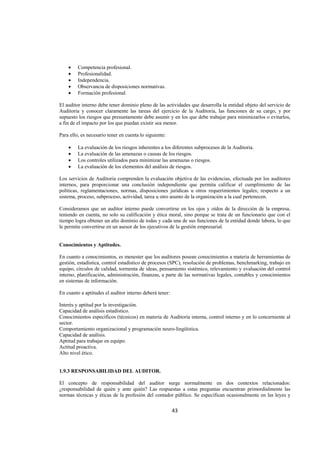  
                                                                                                               




    •    Competencia profesional.
    •    Profesionalidad.
    •    Independencia.
    •    Observancia de disposiciones normativas.
    •    Formación profesional.

El auditor interno debe tener dominio pleno de las actividades que desarrolla la entidad objeto del servicio de
Auditoria y conocer claramente las tareas del ejercicio de la Auditoria, las funciones de su cargo, y por
supuesto los riesgos que presuntamente debe asumir y en los que debe trabajar para minimizarlos o evitarlos,
a fin de el impacto por los que puedan existir sea menor.

Para ello, es necesario tener en cuenta lo siguiente:

    •    La evaluación de los riesgos inherentes a los diferentes subprocesos de la Auditoria.
    •    La evaluación de las amenazas o causas de los riesgos.
    •    Los controles utilizados para minimizar las amenazas o riesgos.
    •    La evaluación de los elementos del análisis de riesgos.

Los servicios de Auditoria comprenden la evaluación objetiva de las evidencias, efectuada por los auditores
internos, para proporcionar una conclusión independiente que permita calificar el cumplimiento de las
políticas, reglamentaciones, normas, disposiciones jurídicas u otros requerimientos legales; respecto a un
sistema, proceso, subproceso, actividad, tarea u otro asunto de la organización a la cual pertenecen.

Consideramos que un auditor interno puede convertirse en los ojos y oídos de la dirección de la empresa,
teniendo en cuenta, no solo su calificación y ética moral, sino porque se trata de un funcionario que con el
tiempo logra obtener un alto dominio de todas y cada una de sus funciones de la entidad donde labora, lo que
le permite convertirse en un asesor de los ejecutivos de la gestión empresarial.


Conocimientos y Aptitudes.

En cuanto a conocimientos, es menester que los auditores posean conocimientos a materia de herramientas de
gestión, estadística, control estadístico de procesos (SPC), resolución de problemas, benchmarking, trabajo en
equipo, círculos de calidad, tormenta de ideas, pensamiento sistémico, relevamiento y evaluación del control
interno, planificación, administración, finanzas, a parte de las normativas legales, contables y conocimientos
en sistemas de información.

En cuanto a aptitudes el auditor interno deberá tener:

Interés y aptitud por la investigación.
Capacidad de análisis estadístico.
Conocimientos específicos (técnicos) en materia de Auditoría interna, control interno y en lo concerniente al
sector.
Comportamiento organizacional y programación neuro-lingüística.
Capacidad de análisis.
Aptitud para trabajar en equipo.
Actitud proactiva.
Alto nivel ético.


1.9.3 RESPONSABILIDAD DEL AUDITOR.

El concepto de responsabilidad del auditor surge normalmente en dos contextos relacionados:
¿responsabilidad de quién y ante quién? Las respuestas a estas preguntas encuentran primordialmente las
normas técnicas y éticas de la profesión del contador público. Se especifican ocasionalmente en las leyes y

                                                         43 

 
 