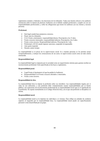  
                                                                                                                




reglamentos estatales y federales y las decisiones de los tribunales. Todas esas fuentes ofrecen a los auditores
orientación sobre la manera de practicar Auditorias con el debido cuidado profesional y cumplir así con sus
responsabilidades profesionales, y sobre las obligaciones que tienen los auditores con sus clientes y terceras
personas.

Profesional.

    •   Será legal cuando haya perjuicios a terceros.
    •   Penal: ante los tribunales.
    •   Civil: Frente a destinatario: responsabilidad directa. Prescripción a los 15 años.
    •   Frente a terceros interesados: responsabilidad indirecta. Prescripción a los 4 años.
    •   Frente a otros terceros. Responsabilidad indirecta. Prescripción de 1 año.
    •   Profesional: el ICAC puede imponer sanciones, suspender al responsable.
    •   Ante quién responde.
    •   Durante cuánto tiempo.

La responsabilidad es el precio de la supervivencia social. Si a muchas personas se les permita actuar
irresponsablemente y soslayar las consecuencias de sus actos, la supervivencia social como un todo estaría
amenazada.

Responsabilidad legal.

La responsabilidad legal es impuesta por la sociedad como un requerimiento mínimo para quienes reciben un
reconocimiento profesional. Está especificada en las leyes y reglamentos.

Responsabilidad penal.

    •   Legal Frente al destinatario (el que ha pedido la Auditoria).
    •   Responsabilidad Civil Frente a terceros afectados o interesados.
    •   Frente a otros terceros.

Responsabilidad de ética.

La responsabilidad ética la impone la profesión sobre sus miembros. Las responsabilidades legales por sí
solas no son suficientes, y una profesión debe voluntariamente asumir responsabilidades por el interés
público; son expresiones de reconocimiento profesional de su responsabilidad social (que es el significado de
la profesión). Se expone normalmente en el código oficial de ética, con el que una profesión se disciplina a sí
misma.

Responsabilidad moral.

La responsabilidad moral se la imponen los individuos a sí mismos. Ésta refleja un estándar de conducta
superior al requerido por la responsabilidad ética. La responsabilidad moral puede ser específicamente
personal o estar desarrollada por un grupo.




                                                      44 

 
 
