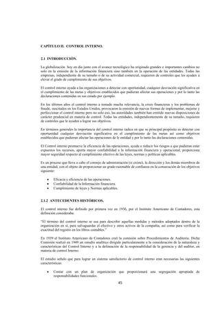 
                                                                                                                 




CAPÍTULO II. CONTROL INTERNO.


2.1 INTRODUCCIÓN.

La globalización hoy en día junto con el avance tecnológico ha originado grandes e importantes cambios no
solo en la emisión de la información financiera sino también en la operación de las entidades. Todas las
empresas, independiente de su tamaño o de su actividad comercial, requieren de controles que les ayuden a
elevar el grado de cumplimiento de sus objetivos.

El control interno ayuda a las organizaciones a detectar con oportunidad, cualquier desviación significativa en
el cumplimiento de las metas y objetivos establecidos que pudieran afectar sus operaciones y por lo tanto las
declaraciones contenidas en sus estado por ejemplo.

En los últimos años el control interno a tomado mucha relevancia, la crisis financieras y los problemas de
fraude, suscitados en los Estados Unidos, provocaron la emisión de nuevas formas de implementar, mejorar y
perfeccionar el control interno pero no solo eso, las autoridades también han emitido nuevas disposiciones de
carácter prudencial en materia de control. Todas las entidades, independientemente de su tamaño, requieren
de controles que le ayuden a lograr sus objetivos.

En términos generales la importancia del control interno radica en que su principal propósito es detectar con
oportunidad cualquier desviación significativa en el cumplimiento de las metas así como objetivos
establecidos que pudieran afectar las operaciones de le entidad y por lo tanto las declaraciones contenidas.

El Control interno promueve la eficiencia de las operaciones, ayuda a reducir los riesgos a que pudieran estar
expuestos los recursos, aporta mayor confiabilidad a la información financiera y operacional, proporciona
mayor seguridad respecto al cumplimiento efectivo de las leyes, normas y políticas aplicables.

Es un proceso que lleva a cabo el consejo de administración (si existe), la dirección y los demás miembros de
una entidad, con el objeto de proporcionar un grado razonable de confianza en la consecución de los objetivos
siguiente:

    •   Eficacia y eficiencia de las operaciones.
    •   Confiabilidad de la Información financiera.
    •   Cumplimiento de leyes y Normas aplicables.


2.1.2 ANTECEDENTES HISTÓRICOS.

El control interno fue definido por primera vez en 1936, por el Instituto Americano de Contadores, esta
definición consideraba:

“El término del control interno se usa para describir aquellas medidas y métodos adoptados dentro de la
organización en sí, para salvaguardar el efectivo y otros activos de la compañía, así como para verificar la
exactitud del registro en los libros contables.”

En 1939 el Instituto Americano de Contadores creó la comisión sobre Procedimientos de Auditoria. Dicha
Comisión realizó en 1949 un estudio analítico dirigido particularmente a la consideración de la naturaleza y
características del Control Interno y a la delineación de la responsabilidad de la gerencia y del auditor, en
materia de control Interno.

El estudio señalo que para lograr un sistema satisfactorio de control interno eran necesarias las siguientes
características:

    •   Contar con un plan de organización que proporcionará una segregación apropiada de
        responsabilidades funcionales.
                                                      45 

 
 