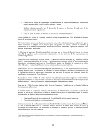  
                                                                                                                                                   




       •      Contar con un sistema de organización y procedimientos de registro adecuados para proporcionar
              control razonable sobre el activo, pasivo, ingresos y gastos.

       •      Realizar prácticas razonables en el desempeño de deberes y funciones de cada uno de los
              departamentos en la organización.

       •      Tener un grado de calidad del personal en relación con sus responsabilidades.

Como resultado del estudio la Comisión cambio la definición publicada en 1936, definiendo al Control
Interno de la siguiente manera:

“El Control Interno comprende el plan de organización y todos los métodos así como procedimientos que en
forma coordinada se adoptan en un negocio para salvaguardar sus activos, verificar la exactitud y
confiabilidad de su información financiera, promover la eficiencia operacional y provocar adherencia a las
políticas prescritas por la dirección. “

A diferencia de la primera definición, esta última reconocía que un sistema de Control Interno se extiende
más allá de aquellos asuntos relacionados directamente con las funciones de los departamentos de
contabilidad y finanzas.

Esta definición se conservo por un largo tiempo. En México el Instituto Mexicano de Contadores Públicos
(IMCP), a través de su Comisión de Normas y Procedimientos de Auditoria (CONPA)9 encargada de emitir
lineamientos generales en relación con el Control Interno, adopto está definición al concluir en su boletín
sobre el Estudio y evaluación del Control Interno incluido en las normas de Auditoria.

En los últimos años, el Control Interno ha adquirido gran relevancia, y ha sido objeto de numerosos estudios,
diversas organizaciones a nivel mundial se han dado a la tarea de analizar el concepto de Control Interno, con
la finalidad de definir un nuevo marco conceptual que sea capaz de integrar una referencia común del
significado e importancia del Control Interno.

Hoy en día los nuevos modelos de control plantean una definición en un sentido amplio del Control Interno,
proponen considerarlo no como un tomo, si no como un proceso que abarca todas las áreas de la organización,
además considera a todo el personal de la empresa como parte fundamental del mismo.

En el año de 1992 la Comisión Nacional sobre Reportes Financieros Fraudulentos de los Estados Unidos de
Norteamérica lo define como:

El Control Interno es un proceso efectuado por el consejo de administración, la dirección y el resto del
personal de una entidad, diseñado con el objeto de proporcionar un grado de seguridad razonable en cuanto a
la consecución de objetivos dentro de las siguientes categorías:

       •      Eficacia y eficiencia de las operaciones de Confiabilidad de la información financiera.
       •      Cumplimiento de las leyes y normas aplicables.

Como consecuencias de los fraudes cometidos en Estados Unidos se emiten nuevas disposiciones, en México
en 2002 el Instituto Mexicano de Contadores Públicos modifico el boletín 3050 relativo al Estudio y
Evaluación del Control Interno, con la finalidad de homologar la normativa aplicable en materia de Control
Interno. Este nuevo concepto considera:

                                                            
9
  Dicha comisión tiene como objetivo fundamental determinar los procedimientos de Auditoria recomendables para el examen que son sometidos a la
opinión del contador público.


 


                                                                         46 

 
 