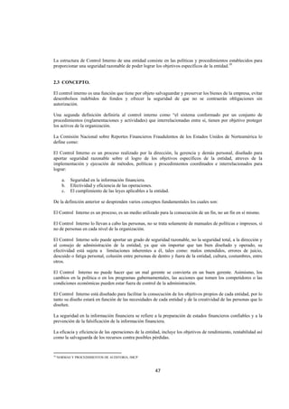  
                                                                                                                 




La estructura de Control Interno de una entidad consiste en las políticas y procedimientos establecidos para
proporcionar una seguridad razonable de poder lograr los objetivos específicos de la entidad.10


2.3 CONCEPTO.

El control interno es una función que tiene por objeto salvaguardar y preservar los bienes de la empresa, evitar
desembolsos indebidos de fondos y ofrecer la seguridad de que no se contraerán obligaciones sin
autorización.

Una segunda definición definiría al control interno como “el sistema conformado por un conjunto de
procedimientos (reglamentaciones y actividades) que interrelacionadas entre sí, tienen por objetivo proteger
los activos de la organización.

La Comisión Nacional sobre Reportes Financieros Fraudulentos de los Estados Unidos de Norteamérica lo
define como:

El Control Interno es un proceso realizado por la dirección, la gerencia y demás personal, diseñado para
aportar seguridad razonable sobre el logro de los objetivos específicos de la entidad, atreves de la
implementación y ejecución de métodos, políticas y procedimientos coordinados e interrelacionados para
lograr:

       a.     Seguridad en la información financiera.
       b.     Efectividad y eficiencia de las operaciones.
       c.     El cumplimiento de las leyes aplicables a la entidad.

De la definición anterior se desprenden varios conceptos fundamentales los cuales son:

El Control Interno es un proceso, es un medio utilizado para la consecución de un fin, no un fin en sí mismo.

El Control Interno lo llevan a cabo las personas, no se trata solamente de manuales de políticas e impresos, si
no de personas en cada nivel de la organización.

El Control Interno solo puede aportar un grado de seguridad razonable, no la seguridad total, a la dirección y
al consejo de administración de la entidad, ya que sin importar que tan bien diseñado y operado, su
efectividad está sujeta a limitaciones inherentes a él, tales como: malos entendidos, errores de juicio,
descuido o fatiga personal, colusión entre personas de dentro y fuera de la entidad, cultura, costumbres, entre
otros.

El Control Interno no puede hacer que un mal gerente se convierta en un buen gerente. Asimismo, los
cambios en la política o en los programas gubernamentales, las acciones que tomen los competidores o las
condiciones económicas pueden estar fuera de control de la administración.

El Control Interno está diseñado para facilitar la consecución de los objetivos propios de cada entidad, por lo
tanto su diseño estará en función de las necesidades de cada entidad y de la creatividad de las personas que lo
diseñen.

La seguridad en la información financiera se refiere a la preparación de estados financieros confiables y a la
prevención de la falsificación de la información financiera.

La eficacia y eficiencia de las operaciones de la entidad, incluye los objetivos de rendimiento, rentabilidad así
como la salvaguarda de los recursos contra posibles pérdidas.


                                                            
10
     NORMAS Y PROCEDIMIENTOS DE AUDITORIA, IMCP.



                                                               47 

 
 